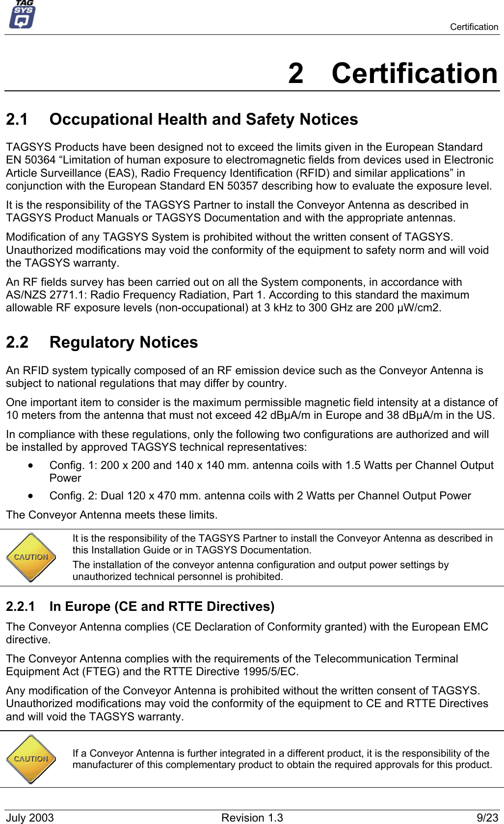   Certification 2 Certification 2.1  Occupational Health and Safety Notices TAGSYS Products have been designed not to exceed the limits given in the European Standard EN 50364 “Limitation of human exposure to electromagnetic fields from devices used in Electronic Article Surveillance (EAS), Radio Frequency Identification (RFID) and similar applications” in conjunction with the European Standard EN 50357 describing how to evaluate the exposure level. It is the responsibility of the TAGSYS Partner to install the Conveyor Antenna as described in TAGSYS Product Manuals or TAGSYS Documentation and with the appropriate antennas.  Modification of any TAGSYS System is prohibited without the written consent of TAGSYS. Unauthorized modifications may void the conformity of the equipment to safety norm and will void the TAGSYS warranty. An RF fields survey has been carried out on all the System components, in accordance with AS/NZS 2771.1: Radio Frequency Radiation, Part 1. According to this standard the maximum allowable RF exposure levels (non-occupational) at 3 kHz to 300 GHz are 200 µW/cm2.  2.2 Regulatory Notices An RFID system typically composed of an RF emission device such as the Conveyor Antenna is subject to national regulations that may differ by country. One important item to consider is the maximum permissible magnetic field intensity at a distance of 10 meters from the antenna that must not exceed 42 dBµA/m in Europe and 38 dBµA/m in the US. In compliance with these regulations, only the following two configurations are authorized and will be installed by approved TAGSYS technical representatives: •  Config. 1: 200 x 200 and 140 x 140 mm. antenna coils with 1.5 Watts per Channel Output Power  •  Config. 2: Dual 120 x 470 mm. antenna coils with 2 Watts per Channel Output Power The Conveyor Antenna meets these limits.  It is the responsibility of the TAGSYS Partner to install the Conveyor Antenna as described in this Installation Guide or in TAGSYS Documentation. The installation of the conveyor antenna configuration and output power settings by unauthorized technical personnel is prohibited. 2.2.1  In Europe (CE and RTTE Directives)  The Conveyor Antenna complies (CE Declaration of Conformity granted) with the European EMC directive. The Conveyor Antenna complies with the requirements of the Telecommunication Terminal Equipment Act (FTEG) and the RTTE Directive 1995/5/EC. Any modification of the Conveyor Antenna is prohibited without the written consent of TAGSYS. Unauthorized modifications may void the conformity of the equipment to CE and RTTE Directives and will void the TAGSYS warranty.   If a Conveyor Antenna is further integrated in a different product, it is the responsibility of the manufacturer of this complementary product to obtain the required approvals for this product. July 2003  Revision 1.3  9/23 