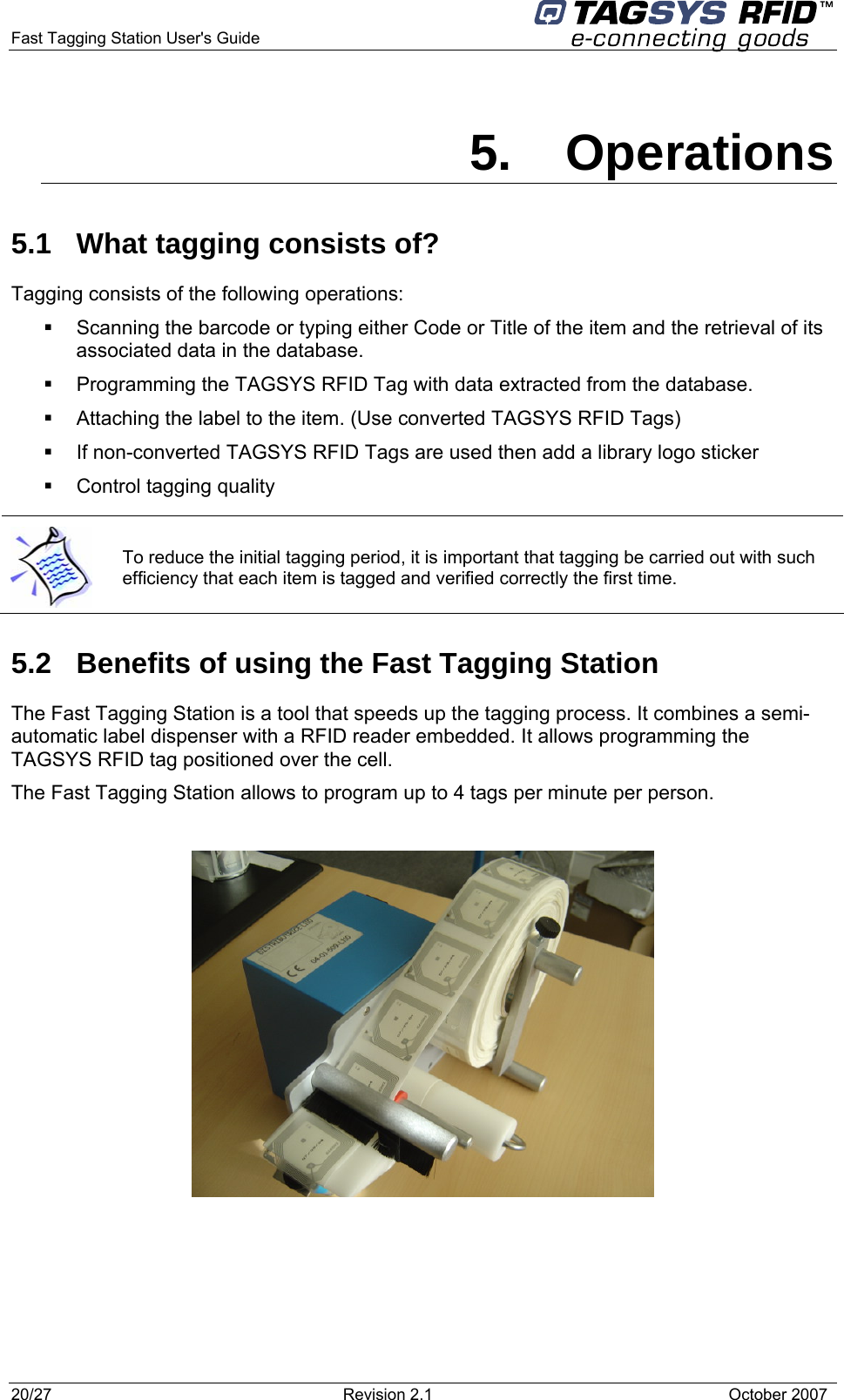  Fast Tagging Station User&apos;s Guide      5. Operations 5.1  What tagging consists of? Tagging consists of the following operations:   Scanning the barcode or typing either Code or Title of the item and the retrieval of its associated data in the database.   Programming the TAGSYS RFID Tag with data extracted from the database.   Attaching the label to the item. (Use converted TAGSYS RFID Tags)   If non-converted TAGSYS RFID Tags are used then add a library logo sticker   Control tagging quality  To reduce the initial tagging period, it is important that tagging be carried out with such efficiency that each item is tagged and verified correctly the first time. 5.2  Benefits of using the Fast Tagging Station  The Fast Tagging Station is a tool that speeds up the tagging process. It combines a semi-automatic label dispenser with a RFID reader embedded. It allows programming the TAGSYS RFID tag positioned over the cell.  The Fast Tagging Station allows to program up to 4 tags per minute per person.      20/27  Revision 2.1   October 2007 
