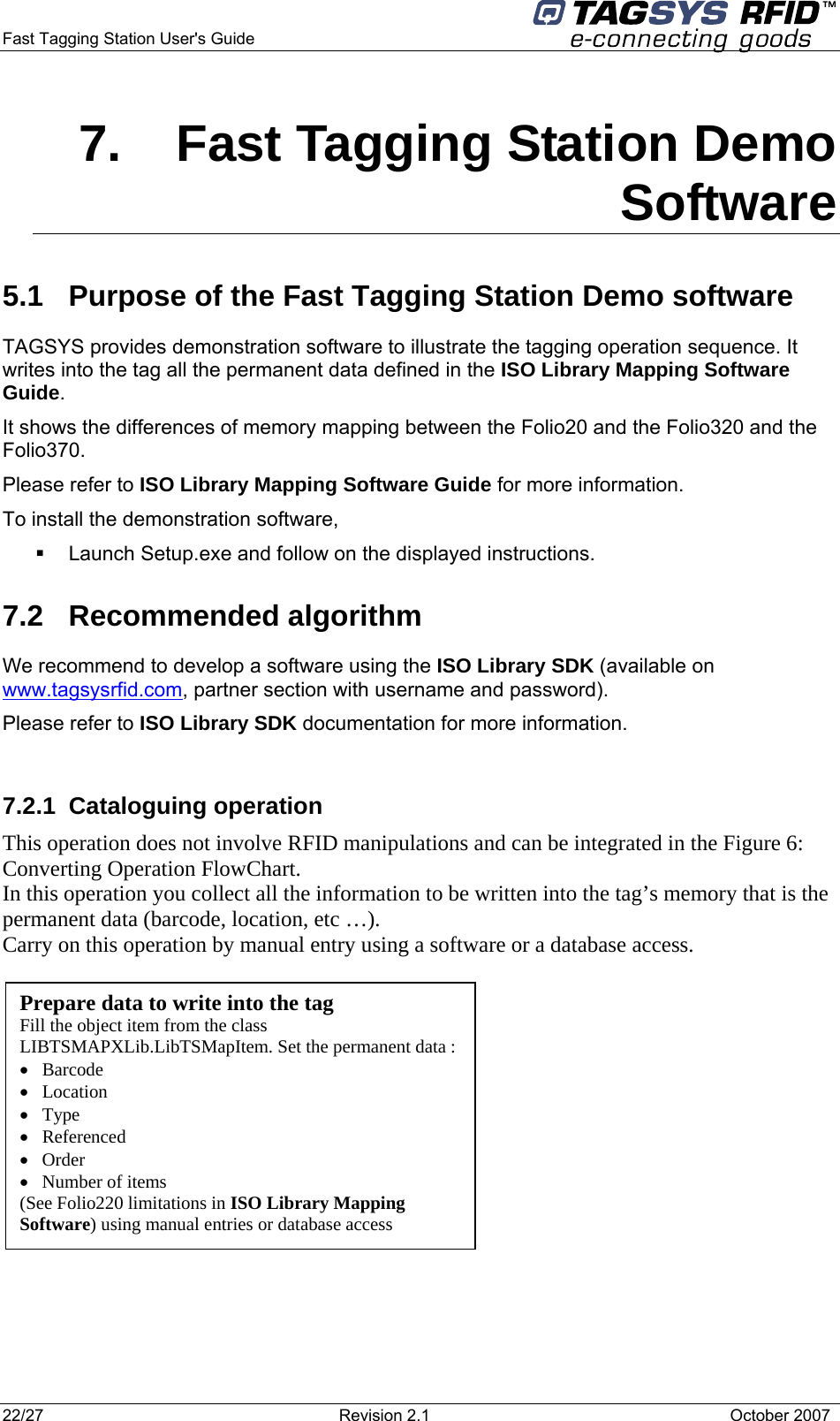  Fast Tagging Station User&apos;s Guide      7.  Fast Tagging Station Demo Software 5.1  Purpose of the Fast Tagging Station Demo software TAGSYS provides demonstration software to illustrate the tagging operation sequence. It writes into the tag all the permanent data defined in the ISO Library Mapping Software Guide. It shows the differences of memory mapping between the Folio20 and the Folio320 and the Folio370. Please refer to ISO Library Mapping Software Guide for more information. To install the demonstration software,   Launch Setup.exe and follow on the displayed instructions. 7.2 Recommended algorithm We recommend to develop a software using the ISO Library SDK (available on www.tagsysrfid.com, partner section with username and password). Please refer to ISO Library SDK documentation for more information.  7.2.1 Cataloguing operation This operation does not involve RFID manipulations and can be integrated in the Figure 6: Converting Operation FlowChart. In this operation you collect all the information to be written into the tag’s memory that is the permanent data (barcode, location, etc …). Carry on this operation by manual entry using a software or a database access.            Prepare data to write into the tag Fill the object item from the class LIBTSMAPXLib.LibTSMapItem. Set the permanent data : •   Barcode  •   Location •   Type •   Referenced •   Order •   Number of items (See Folio220 limitations in ISO Library Mapping  Software) using manual entries or database access     22/27  Revision 2.1   October 2007 