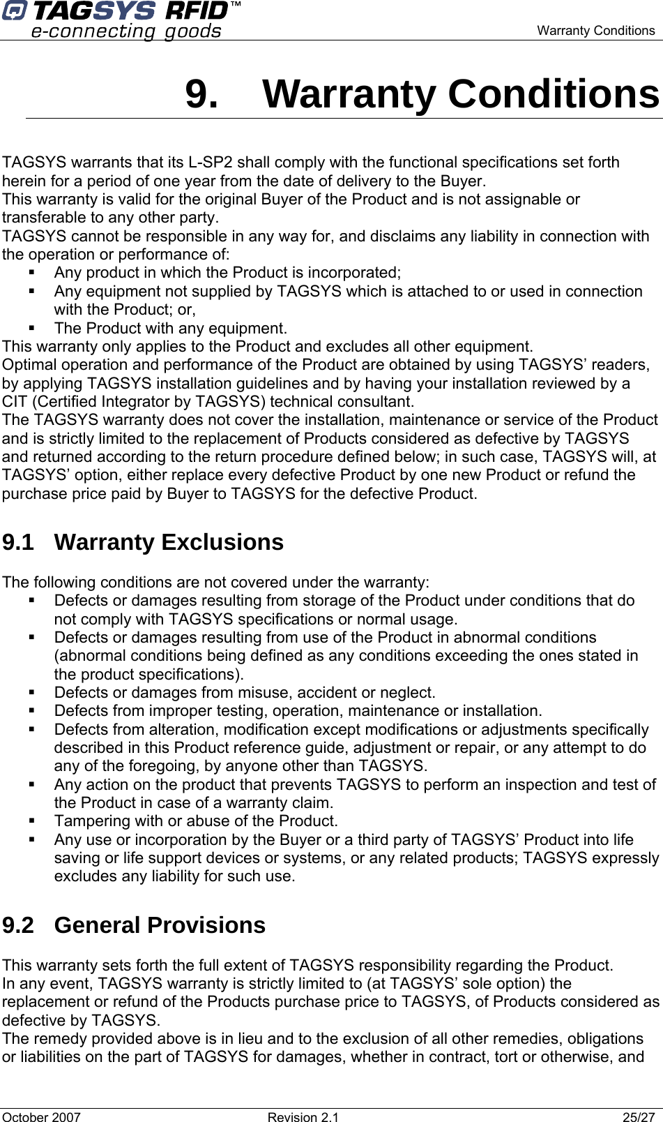    Warranty Conditions 9. Warranty Conditions TAGSYS warrants that its L-SP2 shall comply with the functional specifications set forth herein for a period of one year from the date of delivery to the Buyer. This warranty is valid for the original Buyer of the Product and is not assignable or transferable to any other party. TAGSYS cannot be responsible in any way for, and disclaims any liability in connection with the operation or performance of:   Any product in which the Product is incorporated;   Any equipment not supplied by TAGSYS which is attached to or used in connection with the Product; or,   The Product with any equipment. This warranty only applies to the Product and excludes all other equipment. Optimal operation and performance of the Product are obtained by using TAGSYS’ readers, by applying TAGSYS installation guidelines and by having your installation reviewed by a CIT (Certified Integrator by TAGSYS) technical consultant. The TAGSYS warranty does not cover the installation, maintenance or service of the Product and is strictly limited to the replacement of Products considered as defective by TAGSYS and returned according to the return procedure defined below; in such case, TAGSYS will, at TAGSYS’ option, either replace every defective Product by one new Product or refund the purchase price paid by Buyer to TAGSYS for the defective Product. 9.1  Warranty Exclusions  The following conditions are not covered under the warranty:   Defects or damages resulting from storage of the Product under conditions that do not comply with TAGSYS specifications or normal usage.   Defects or damages resulting from use of the Product in abnormal conditions (abnormal conditions being defined as any conditions exceeding the ones stated in the product specifications).   Defects or damages from misuse, accident or neglect.   Defects from improper testing, operation, maintenance or installation.   Defects from alteration, modification except modifications or adjustments specifically described in this Product reference guide, adjustment or repair, or any attempt to do any of the foregoing, by anyone other than TAGSYS.   Any action on the product that prevents TAGSYS to perform an inspection and test of the Product in case of a warranty claim.   Tampering with or abuse of the Product.   Any use or incorporation by the Buyer or a third party of TAGSYS’ Product into life saving or life support devices or systems, or any related products; TAGSYS expressly excludes any liability for such use. 9.2 General Provisions This warranty sets forth the full extent of TAGSYS responsibility regarding the Product. In any event, TAGSYS warranty is strictly limited to (at TAGSYS’ sole option) the replacement or refund of the Products purchase price to TAGSYS, of Products considered as defective by TAGSYS. The remedy provided above is in lieu and to the exclusion of all other remedies, obligations or liabilities on the part of TAGSYS for damages, whether in contract, tort or otherwise, and October 2007  Revision 2.1  25/27 
