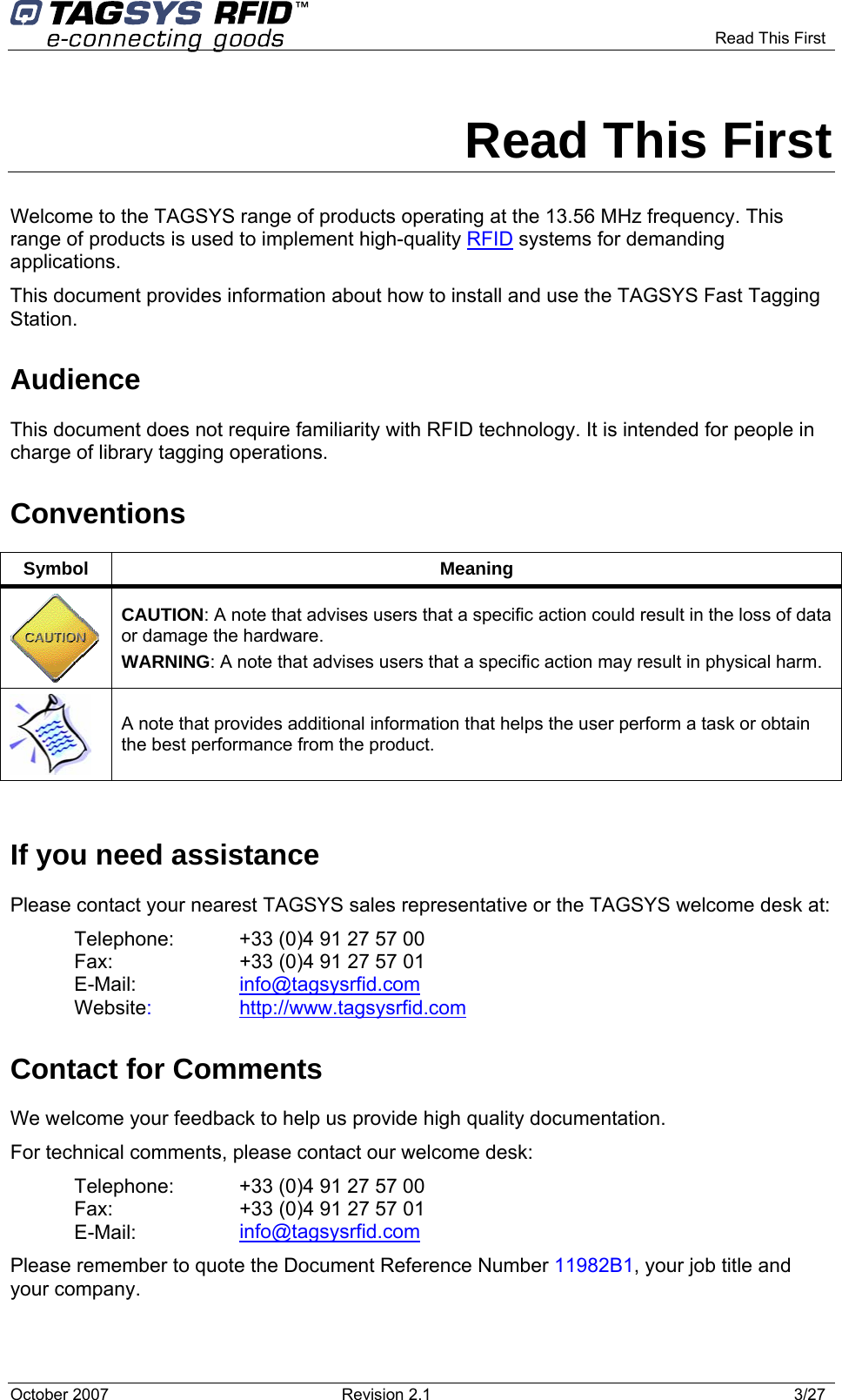     Read This First  Read This First Welcome to the TAGSYS range of products operating at the 13.56 MHz frequency. This range of products is used to implement high-quality RFID systems for demanding applications. This document provides information about how to install and use the TAGSYS Fast Tagging Station. Audience This document does not require familiarity with RFID technology. It is intended for people in charge of library tagging operations. Conventions Symbol Meaning  CAUTION: A note that advises users that a specific action could result in the loss of data or damage the hardware. WARNING: A note that advises users that a specific action may result in physical harm.   A note that provides additional information that helps the user perform a task or obtain the best performance from the product.  If you need assistance Please contact your nearest TAGSYS sales representative or the TAGSYS welcome desk at: Telephone:  +33 (0)4 91 27 57 00  Fax:  +33 (0)4 91 27 57 01 E-Mail:  info@tagsysrfid.com Website:  http://www.tagsysrfid.com Contact for Comments We welcome your feedback to help us provide high quality documentation.  For technical comments, please contact our welcome desk: Telephone:  +33 (0)4 91 27 57 00  Fax:  +33 (0)4 91 27 57 01 E-Mail:  info@tagsysrfid.com Please remember to quote the Document Reference Number 11982B1, your job title and your company. October 2007  Revision 2.1  3/27 