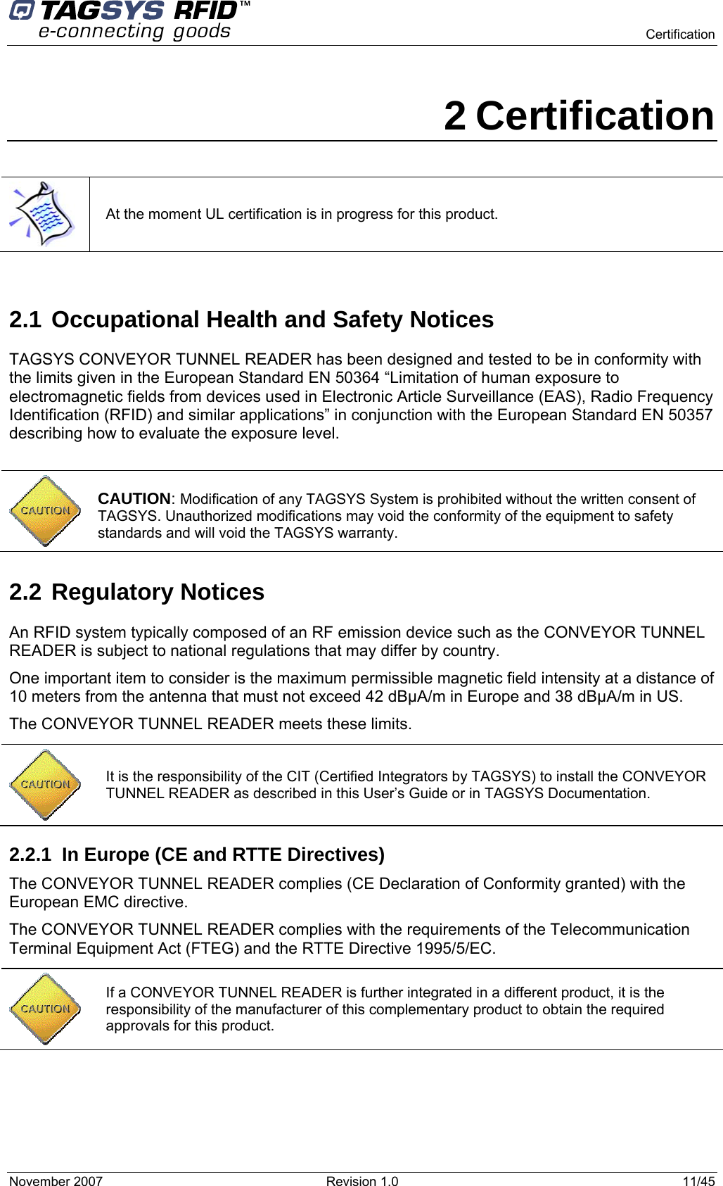    Certification November 2007  Revision 1.0  11/45  2 Certification  At the moment UL certification is in progress for this product.  2.1 Occupational Health and Safety Notices TAGSYS CONVEYOR TUNNEL READER has been designed and tested to be in conformity with the limits given in the European Standard EN 50364 “Limitation of human exposure to electromagnetic fields from devices used in Electronic Article Surveillance (EAS), Radio Frequency Identification (RFID) and similar applications” in conjunction with the European Standard EN 50357 describing how to evaluate the exposure level.   CAUTION: Modification of any TAGSYS System is prohibited without the written consent of TAGSYS. Unauthorized modifications may void the conformity of the equipment to safety standards and will void the TAGSYS warranty. 2.2 Regulatory Notices An RFID system typically composed of an RF emission device such as the CONVEYOR TUNNEL READER is subject to national regulations that may differ by country. One important item to consider is the maximum permissible magnetic field intensity at a distance of 10 meters from the antenna that must not exceed 42 dBµA/m in Europe and 38 dBµA/m in US. The CONVEYOR TUNNEL READER meets these limits. 2.2.1  In Europe (CE and RTTE Directives)  The CONVEYOR TUNNEL READER complies (CE Declaration of Conformity granted) with the European EMC directive. The CONVEYOR TUNNEL READER complies with the requirements of the Telecommunication Terminal Equipment Act (FTEG) and the RTTE Directive 1995/5/EC.  It is the responsibility of the CIT (Certified Integrators by TAGSYS) to install the CONVEYOR TUNNEL READER as described in this User’s Guide or in TAGSYS Documentation.  If a CONVEYOR TUNNEL READER is further integrated in a different product, it is the responsibility of the manufacturer of this complementary product to obtain the required approvals for this product. 