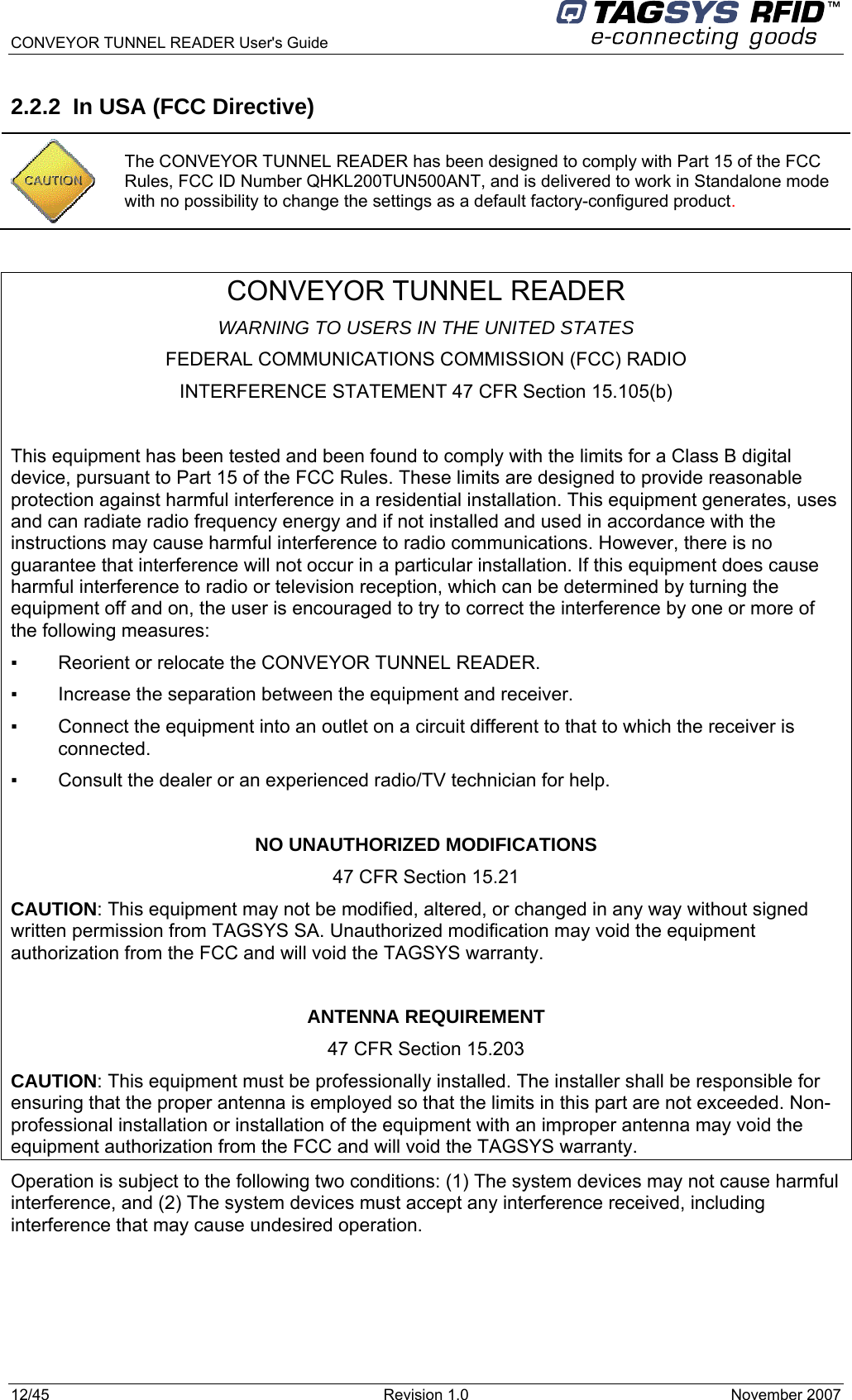  CONVEYOR TUNNEL READER User&apos;s Guide 12/45  Revision 1.0  November 2007  2.2.2  In USA (FCC Directive)  CONVEYOR TUNNEL READER WARNING TO USERS IN THE UNITED STATES FEDERAL COMMUNICATIONS COMMISSION (FCC) RADIO INTERFERENCE STATEMENT 47 CFR Section 15.105(b)  This equipment has been tested and been found to comply with the limits for a Class B digital device, pursuant to Part 15 of the FCC Rules. These limits are designed to provide reasonable protection against harmful interference in a residential installation. This equipment generates, uses and can radiate radio frequency energy and if not installed and used in accordance with the instructions may cause harmful interference to radio communications. However, there is no guarantee that interference will not occur in a particular installation. If this equipment does cause harmful interference to radio or television reception, which can be determined by turning the equipment off and on, the user is encouraged to try to correct the interference by one or more of the following measures:  ▪   Reorient or relocate the CONVEYOR TUNNEL READER. ▪   Increase the separation between the equipment and receiver. ▪   Connect the equipment into an outlet on a circuit different to that to which the receiver is connected. ▪   Consult the dealer or an experienced radio/TV technician for help.  NO UNAUTHORIZED MODIFICATIONS 47 CFR Section 15.21 CAUTION: This equipment may not be modified, altered, or changed in any way without signed written permission from TAGSYS SA. Unauthorized modification may void the equipment authorization from the FCC and will void the TAGSYS warranty.  ANTENNA REQUIREMENT 47 CFR Section 15.203 CAUTION: This equipment must be professionally installed. The installer shall be responsible for ensuring that the proper antenna is employed so that the limits in this part are not exceeded. Non-professional installation or installation of the equipment with an improper antenna may void the equipment authorization from the FCC and will void the TAGSYS warranty. Operation is subject to the following two conditions: (1) The system devices may not cause harmful interference, and (2) The system devices must accept any interference received, including interference that may cause undesired operation.  The CONVEYOR TUNNEL READER has been designed to comply with Part 15 of the FCC Rules, FCC ID Number QHKL200TUN500ANT, and is delivered to work in Standalone mode with no possibility to change the settings as a default factory-configured product. 