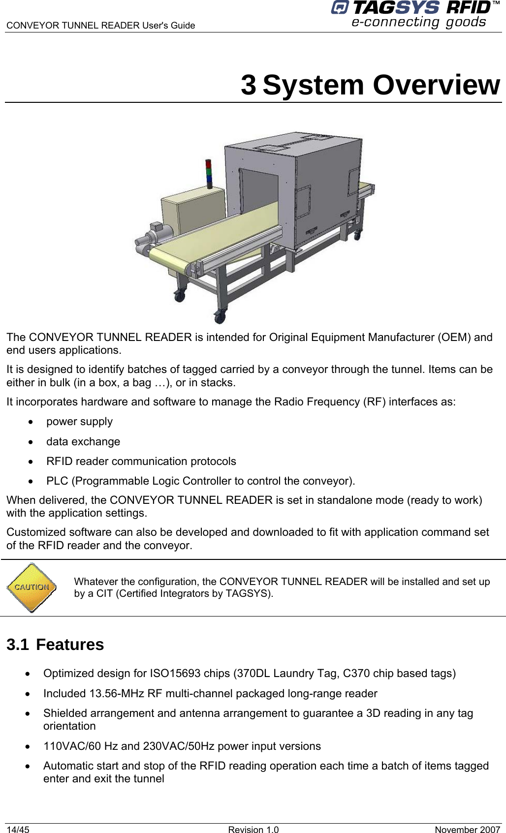  CONVEYOR TUNNEL READER User&apos;s Guide 14/45  Revision 1.0  November 2007  3 System Overview  The CONVEYOR TUNNEL READER is intended for Original Equipment Manufacturer (OEM) and end users applications.  It is designed to identify batches of tagged carried by a conveyor through the tunnel. Items can be either in bulk (in a box, a bag …), or in stacks. It incorporates hardware and software to manage the Radio Frequency (RF) interfaces as: • power supply • data exchange •  RFID reader communication protocols •  PLC (Programmable Logic Controller to control the conveyor). When delivered, the CONVEYOR TUNNEL READER is set in standalone mode (ready to work) with the application settings. Customized software can also be developed and downloaded to fit with application command set of the RFID reader and the conveyor.  3.1 Features •  Optimized design for ISO15693 chips (370DL Laundry Tag, C370 chip based tags) •  Included 13.56-MHz RF multi-channel packaged long-range reader •  Shielded arrangement and antenna arrangement to guarantee a 3D reading in any tag orientation •  110VAC/60 Hz and 230VAC/50Hz power input versions •  Automatic start and stop of the RFID reading operation each time a batch of items tagged enter and exit the tunnel   Whatever the configuration, the CONVEYOR TUNNEL READER will be installed and set up by a CIT (Certified Integrators by TAGSYS). 