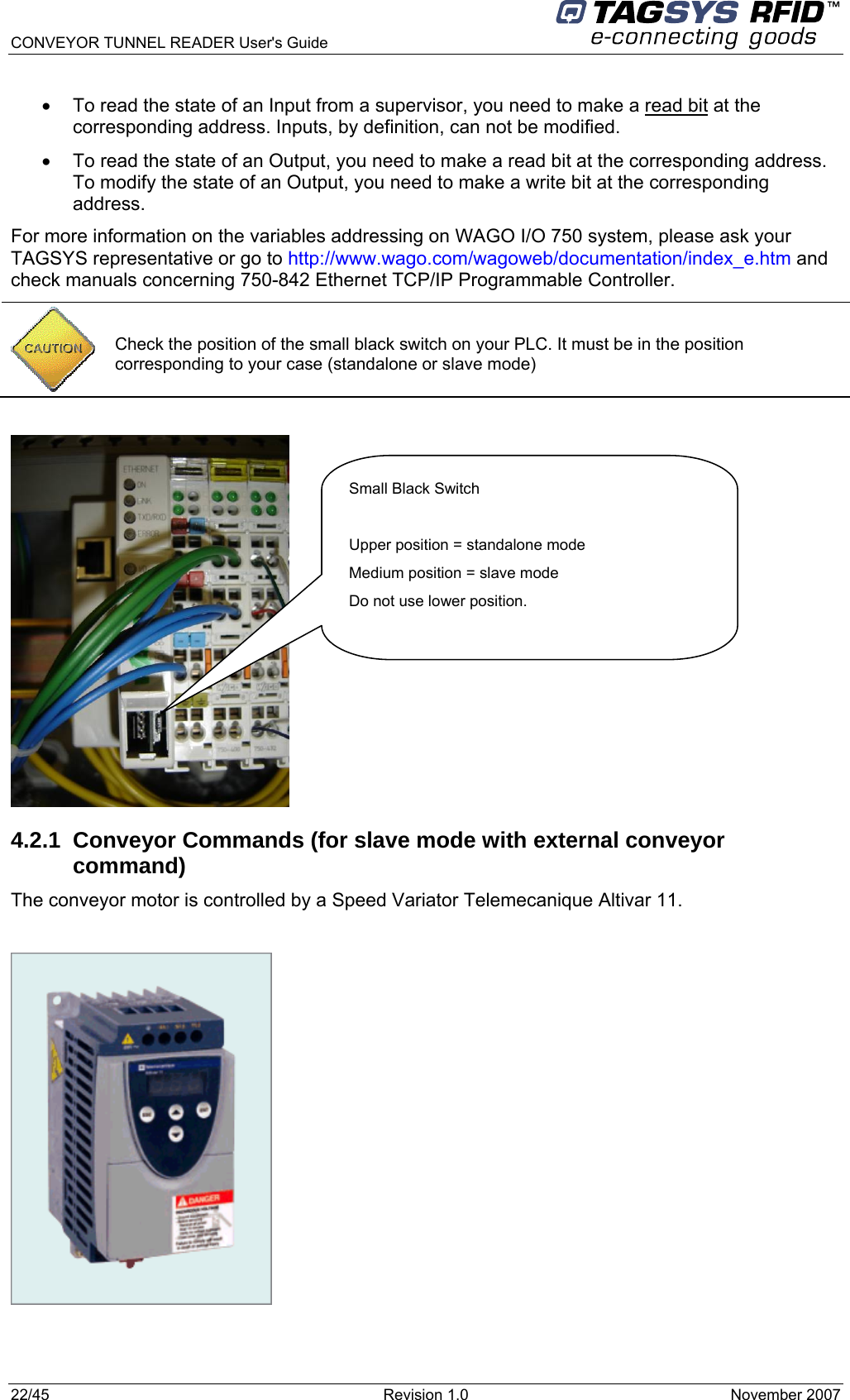 CONVEYOR TUNNEL READER User&apos;s Guide 22/45  Revision 1.0  November 2007  •  To read the state of an Input from a supervisor, you need to make a read bit at the corresponding address. Inputs, by definition, can not be modified. •  To read the state of an Output, you need to make a read bit at the corresponding address. To modify the state of an Output, you need to make a write bit at the corresponding address. For more information on the variables addressing on WAGO I/O 750 system, please ask your TAGSYS representative or go to http://www.wago.com/wagoweb/documentation/index_e.htm and check manuals concerning 750-842 Ethernet TCP/IP Programmable Controller.   4.2.1  Conveyor Commands (for slave mode with external conveyor command) The conveyor motor is controlled by a Speed Variator Telemecanique Altivar 11.     Check the position of the small black switch on your PLC. It must be in the position corresponding to your case (standalone or slave mode) Small Black Switch  Upper position = standalone mode Medium position = slave mode Do not use lower position.  