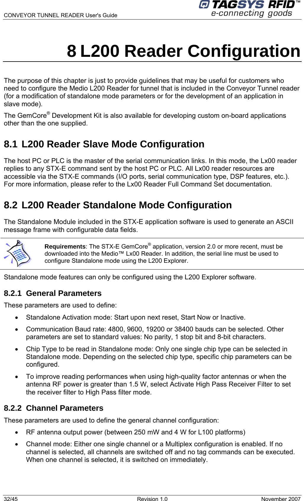  CONVEYOR TUNNEL READER User&apos;s Guide 32/45  Revision 1.0  November 2007  8 L200 Reader Configuration The purpose of this chapter is just to provide guidelines that may be useful for customers who need to configure the Medio L200 Reader for tunnel that is included in the Conveyor Tunnel reader (for a modification of standalone mode parameters or for the development of an application in slave mode).  The GemCore® Development Kit is also available for developing custom on-board applications other than the one supplied. 8.1 L200 Reader Slave Mode Configuration The host PC or PLC is the master of the serial communication links. In this mode, the Lx00 reader replies to any STX-E command sent by the host PC or PLC. All Lx00 reader resources are accessible via the STX-E commands (I/O ports, serial communication type, DSP features, etc.). For more information, please refer to the Lx00 Reader Full Command Set documentation. 8.2 L200 Reader Standalone Mode Configuration The Standalone Module included in the STX-E application software is used to generate an ASCII message frame with configurable data fields.  Standalone mode features can only be configured using the L200 Explorer software. 8.2.1 General Parameters These parameters are used to define: •  Standalone Activation mode: Start upon next reset, Start Now or Inactive. •  Communication Baud rate: 4800, 9600, 19200 or 38400 bauds can be selected. Other parameters are set to standard values: No parity, 1 stop bit and 8-bit characters. •  Chip Type to be read in Standalone mode: Only one single chip type can be selected in Standalone mode. Depending on the selected chip type, specific chip parameters can be configured. •  To improve reading performances when using high-quality factor antennas or when the antenna RF power is greater than 1.5 W, select Activate High Pass Receiver Filter to set the receiver filter to High Pass filter mode.  8.2.2 Channel Parameters These parameters are used to define the general channel configuration:  •  RF antenna output power (between 250 mW and 4 W for L100 platforms) •  Channel mode: Either one single channel or a Multiplex configuration is enabled. If no channel is selected, all channels are switched off and no tag commands can be executed. When one channel is selected, it is switched on immediately.   Requirements: The STX-E GemCore® application, version 2.0 or more recent, must be downloaded into the Medio™ Lx00 Reader. In addition, the serial line must be used to configure Standalone mode using the L200 Explorer. 
