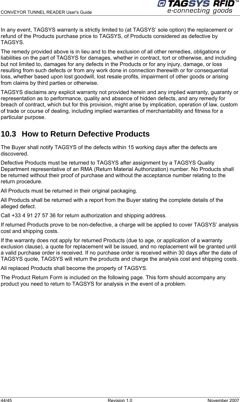  CONVEYOR TUNNEL READER User&apos;s Guide 44/45  Revision 1.0  November 2007  In any event, TAGSYS warranty is strictly limited to (at TAGSYS’ sole option) the replacement or refund of the Products purchase price to TAGSYS, of Products considered as defective by TAGSYS. The remedy provided above is in lieu and to the exclusion of all other remedies, obligations or liabilities on the part of TAGSYS for damages, whether in contract, tort or otherwise, and including but not limited to, damages for any defects in the Products or for any injury, damage, or loss resulting from such defects or from any work done in connection therewith or for consequential loss, whether based upon lost goodwill, lost resale profits, impairment of other goods or arising from claims by third parties or otherwise. TAGSYS disclaims any explicit warranty not provided herein and any implied warranty, guaranty or representation as to performance, quality and absence of hidden defects, and any remedy for breach of contract, which but for this provision, might arise by implication, operation of law, custom of trade or course of dealing, including implied warranties of merchantability and fitness for a particular purpose. 10.3  How to Return Defective Products The Buyer shall notify TAGSYS of the defects within 15 working days after the defects are discovered. Defective Products must be returned to TAGSYS after assignment by a TAGSYS Quality Department representative of an RMA (Return Material Authorization) number. No Products shall be returned without their proof of purchase and without the acceptance number relating to the return procedure. All Products must be returned in their original packaging. All Products shall be returned with a report from the Buyer stating the complete details of the alleged defect. Call +33 4 91 27 57 36 for return authorization and shipping address. If returned Products prove to be non-defective, a charge will be applied to cover TAGSYS’ analysis cost and shipping costs. If the warranty does not apply for returned Products (due to age, or application of a warranty exclusion clause), a quote for replacement will be issued, and no replacement will be granted until a valid purchase order is received. If no purchase order is received within 30 days after the date of TAGSYS quote, TAGSYS will return the products and charge the analysis cost and shipping costs. All replaced Products shall become the property of TAGSYS. The Product Return Form is included on the following page. This form should accompany any product you need to return to TAGSYS for analysis in the event of a problem. 