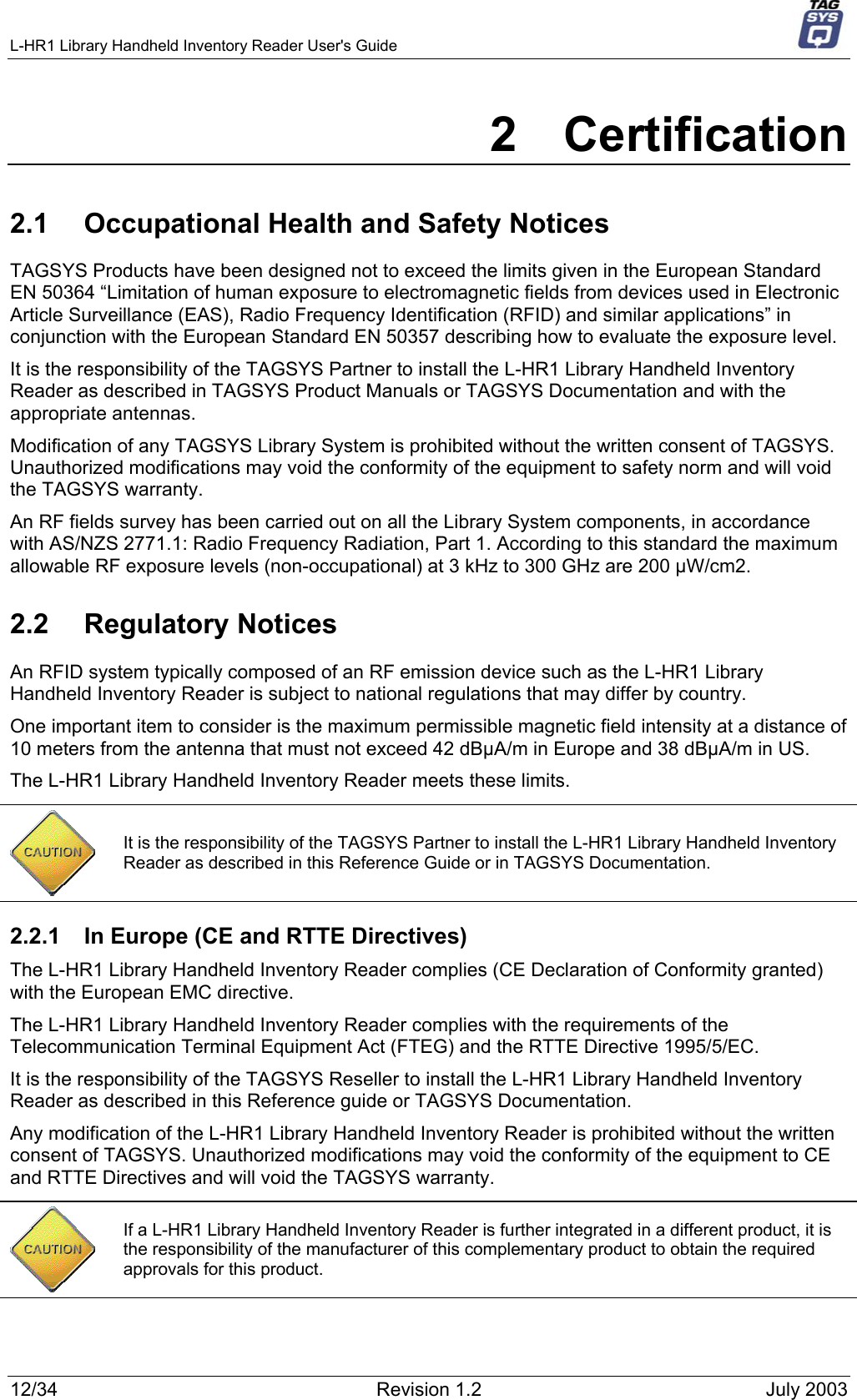 L-HR1 Library Handheld Inventory Reader User&apos;s Guide     2 Certification 2.1  Occupational Health and Safety Notices TAGSYS Products have been designed not to exceed the limits given in the European Standard EN 50364 “Limitation of human exposure to electromagnetic fields from devices used in Electronic Article Surveillance (EAS), Radio Frequency Identification (RFID) and similar applications” in conjunction with the European Standard EN 50357 describing how to evaluate the exposure level. It is the responsibility of the TAGSYS Partner to install the L-HR1 Library Handheld Inventory Reader as described in TAGSYS Product Manuals or TAGSYS Documentation and with the appropriate antennas.  Modification of any TAGSYS Library System is prohibited without the written consent of TAGSYS. Unauthorized modifications may void the conformity of the equipment to safety norm and will void the TAGSYS warranty. An RF fields survey has been carried out on all the Library System components, in accordance with AS/NZS 2771.1: Radio Frequency Radiation, Part 1. According to this standard the maximum allowable RF exposure levels (non-occupational) at 3 kHz to 300 GHz are 200 µW/cm2.  2.2 Regulatory Notices An RFID system typically composed of an RF emission device such as the L-HR1 Library Handheld Inventory Reader is subject to national regulations that may differ by country. One important item to consider is the maximum permissible magnetic field intensity at a distance of 10 meters from the antenna that must not exceed 42 dBµA/m in Europe and 38 dBµA/m in US. The L-HR1 Library Handheld Inventory Reader meets these limits.  It is the responsibility of the TAGSYS Partner to install the L-HR1 Library Handheld Inventory Reader as described in this Reference Guide or in TAGSYS Documentation. 2.2.1  In Europe (CE and RTTE Directives)  The L-HR1 Library Handheld Inventory Reader complies (CE Declaration of Conformity granted) with the European EMC directive. The L-HR1 Library Handheld Inventory Reader complies with the requirements of the Telecommunication Terminal Equipment Act (FTEG) and the RTTE Directive 1995/5/EC. It is the responsibility of the TAGSYS Reseller to install the L-HR1 Library Handheld Inventory Reader as described in this Reference guide or TAGSYS Documentation. Any modification of the L-HR1 Library Handheld Inventory Reader is prohibited without the written consent of TAGSYS. Unauthorized modifications may void the conformity of the equipment to CE and RTTE Directives and will void the TAGSYS warranty.   If a L-HR1 Library Handheld Inventory Reader is further integrated in a different product, it is the responsibility of the manufacturer of this complementary product to obtain the required approvals for this product. 12/34  Revision 1.2  July 2003 
