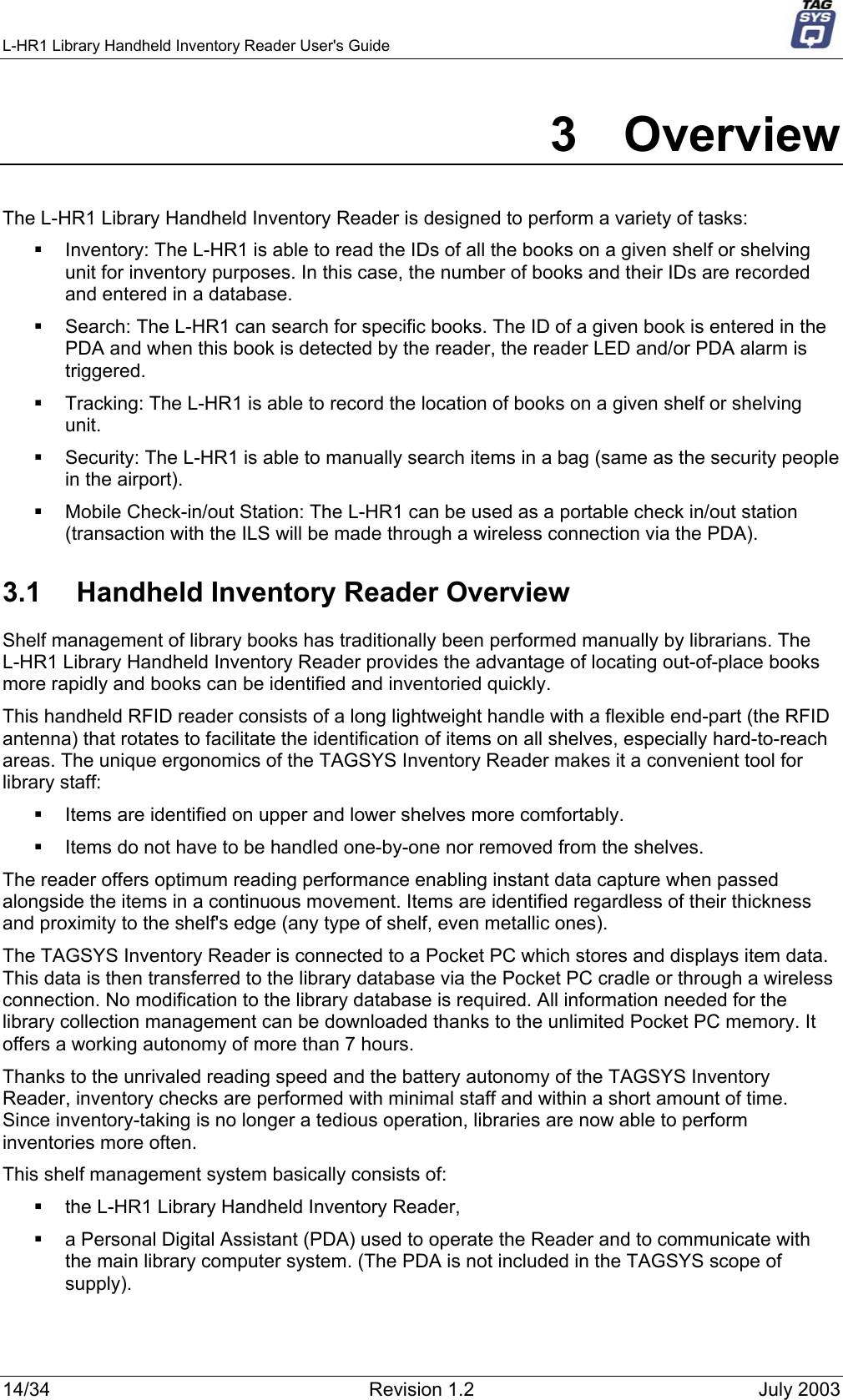 L-HR1 Library Handheld Inventory Reader User&apos;s Guide     3 Overview The L-HR1 Library Handheld Inventory Reader is designed to perform a variety of tasks:   Inventory: The L-HR1 is able to read the IDs of all the books on a given shelf or shelving unit for inventory purposes. In this case, the number of books and their IDs are recorded and entered in a database.   Search: The L-HR1 can search for specific books. The ID of a given book is entered in the PDA and when this book is detected by the reader, the reader LED and/or PDA alarm is triggered.   Tracking: The L-HR1 is able to record the location of books on a given shelf or shelving unit.   Security: The L-HR1 is able to manually search items in a bag (same as the security people in the airport).   Mobile Check-in/out Station: The L-HR1 can be used as a portable check in/out station (transaction with the ILS will be made through a wireless connection via the PDA). 3.1  Handheld Inventory Reader Overview Shelf management of library books has traditionally been performed manually by librarians. The L-HR1 Library Handheld Inventory Reader provides the advantage of locating out-of-place books more rapidly and books can be identified and inventoried quickly.  This handheld RFID reader consists of a long lightweight handle with a flexible end-part (the RFID antenna) that rotates to facilitate the identification of items on all shelves, especially hard-to-reach areas. The unique ergonomics of the TAGSYS Inventory Reader makes it a convenient tool for library staff:   Items are identified on upper and lower shelves more comfortably.   Items do not have to be handled one-by-one nor removed from the shelves. The reader offers optimum reading performance enabling instant data capture when passed alongside the items in a continuous movement. Items are identified regardless of their thickness and proximity to the shelf&apos;s edge (any type of shelf, even metallic ones). The TAGSYS Inventory Reader is connected to a Pocket PC which stores and displays item data. This data is then transferred to the library database via the Pocket PC cradle or through a wireless connection. No modification to the library database is required. All information needed for the library collection management can be downloaded thanks to the unlimited Pocket PC memory. It offers a working autonomy of more than 7 hours. Thanks to the unrivaled reading speed and the battery autonomy of the TAGSYS Inventory Reader, inventory checks are performed with minimal staff and within a short amount of time. Since inventory-taking is no longer a tedious operation, libraries are now able to perform inventories more often. This shelf management system basically consists of:    the L-HR1 Library Handheld Inventory Reader,   a Personal Digital Assistant (PDA) used to operate the Reader and to communicate with the main library computer system. (The PDA is not included in the TAGSYS scope of supply). 14/34  Revision 1.2  July 2003 