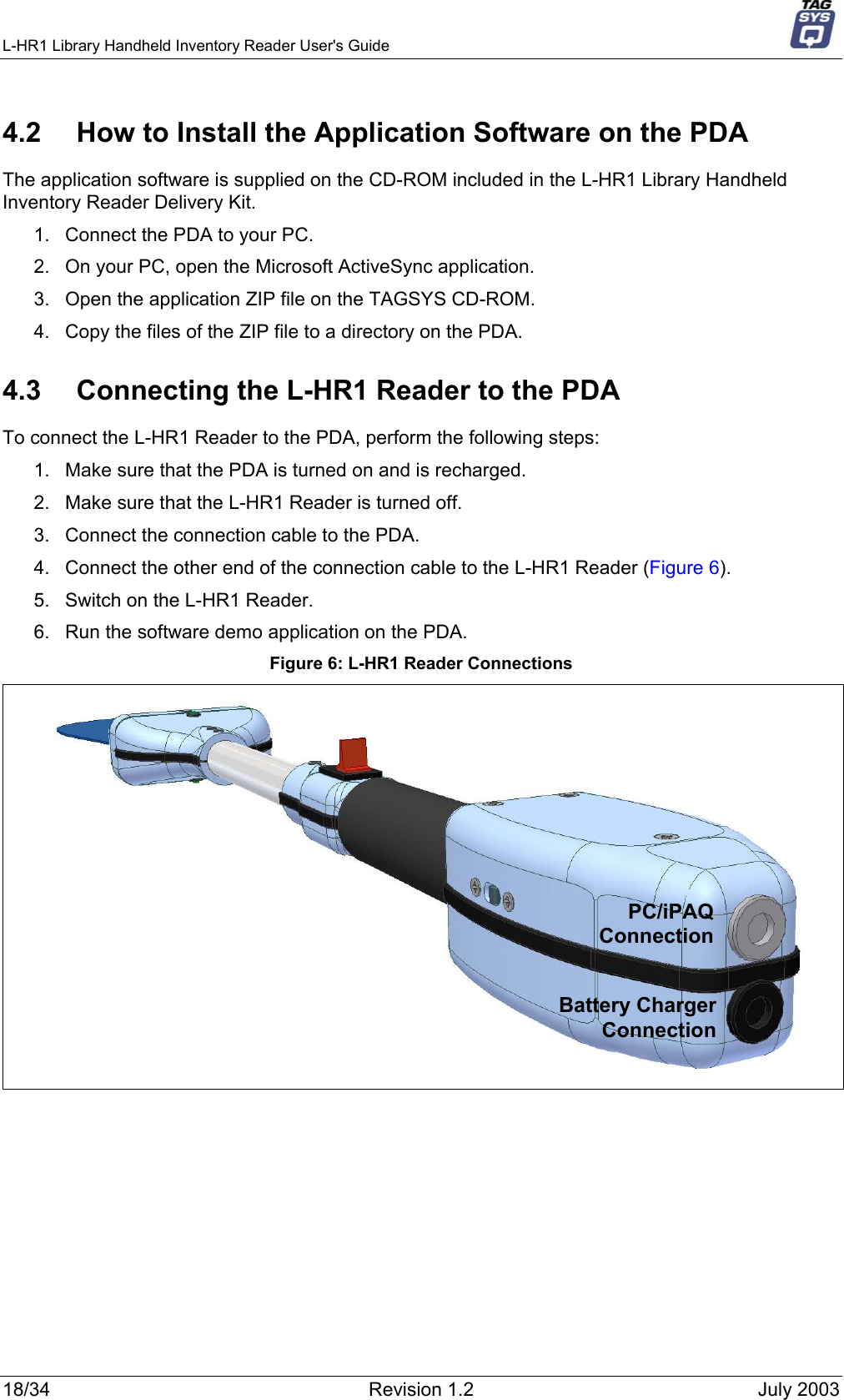 L-HR1 Library Handheld Inventory Reader User&apos;s Guide     4.2  How to Install the Application Software on the PDA The application software is supplied on the CD-ROM included in the L-HR1 Library Handheld Inventory Reader Delivery Kit.  1.  Connect the PDA to your PC. 2.  On your PC, open the Microsoft ActiveSync application. 3.  Open the application ZIP file on the TAGSYS CD-ROM.  4.  Copy the files of the ZIP file to a directory on the PDA. 4.3  Connecting the L-HR1 Reader to the PDA To connect the L-HR1 Reader to the PDA, perform the following steps: 1.  Make sure that the PDA is turned on and is recharged. 2.  Make sure that the L-HR1 Reader is turned off. 3.  Connect the connection cable to the PDA. 4.  Connect the other end of the connection cable to the L-HR1 Reader (Figure 6). 5.  Switch on the L-HR1 Reader. 6.  Run the software demo application on the PDA. Figure 6: L-HR1 Reader Connections  PC/iPAQConnectionBattery ChargerConnection 18/34  Revision 1.2  July 2003 