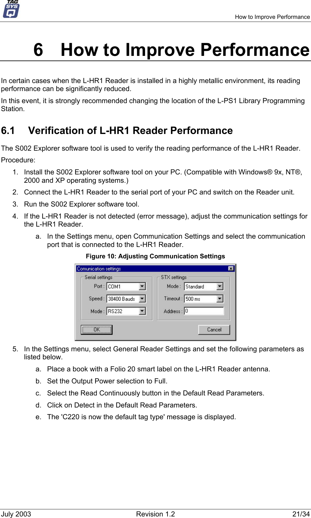     How to Improve Performance 6  How to Improve Performance In certain cases when the L-HR1 Reader is installed in a highly metallic environment, its reading performance can be significantly reduced.  In this event, it is strongly recommended changing the location of the L-PS1 Library Programming Station. 6.1  Verification of L-HR1 Reader Performance The S002 Explorer software tool is used to verify the reading performance of the L-HR1 Reader. Procedure: 1.  Install the S002 Explorer software tool on your PC. (Compatible with Windows® 9x, NT®, 2000 and XP operating systems.) 2.  Connect the L-HR1 Reader to the serial port of your PC and switch on the Reader unit. 3.  Run the S002 Explorer software tool. 4.  If the L-HR1 Reader is not detected (error message), adjust the communication settings for the L-HR1 Reader. a.  In the Settings menu, open Communication Settings and select the communication port that is connected to the L-HR1 Reader. Figure 10: Adjusting Communication Settings  5.  In the Settings menu, select General Reader Settings and set the following parameters as listed below. a.  Place a book with a Folio 20 smart label on the L-HR1 Reader antenna. b.  Set the Output Power selection to Full. c.  Select the Read Continuously button in the Default Read Parameters. d.  Click on Detect in the Default Read Parameters. e.  The &apos;C220 is now the default tag type&apos; message is displayed. July 2003  Revision 1.2  21/34 