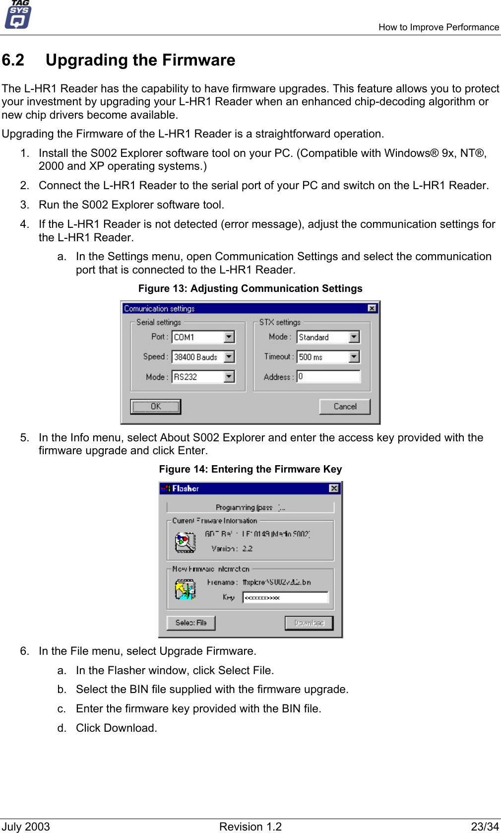     How to Improve Performance 6.2  Upgrading the Firmware The L-HR1 Reader has the capability to have firmware upgrades. This feature allows you to protect your investment by upgrading your L-HR1 Reader when an enhanced chip-decoding algorithm or new chip drivers become available. Upgrading the Firmware of the L-HR1 Reader is a straightforward operation. 1.  Install the S002 Explorer software tool on your PC. (Compatible with Windows® 9x, NT®, 2000 and XP operating systems.) 2.  Connect the L-HR1 Reader to the serial port of your PC and switch on the L-HR1 Reader. 3.  Run the S002 Explorer software tool. 4.  If the L-HR1 Reader is not detected (error message), adjust the communication settings for the L-HR1 Reader. a.  In the Settings menu, open Communication Settings and select the communication port that is connected to the L-HR1 Reader. Figure 13: Adjusting Communication Settings  5.  In the Info menu, select About S002 Explorer and enter the access key provided with the firmware upgrade and click Enter. Figure 14: Entering the Firmware Key  6.  In the File menu, select Upgrade Firmware. a.  In the Flasher window, click Select File. b.  Select the BIN file supplied with the firmware upgrade. c.  Enter the firmware key provided with the BIN file. d. Click Download. July 2003  Revision 1.2  23/34 