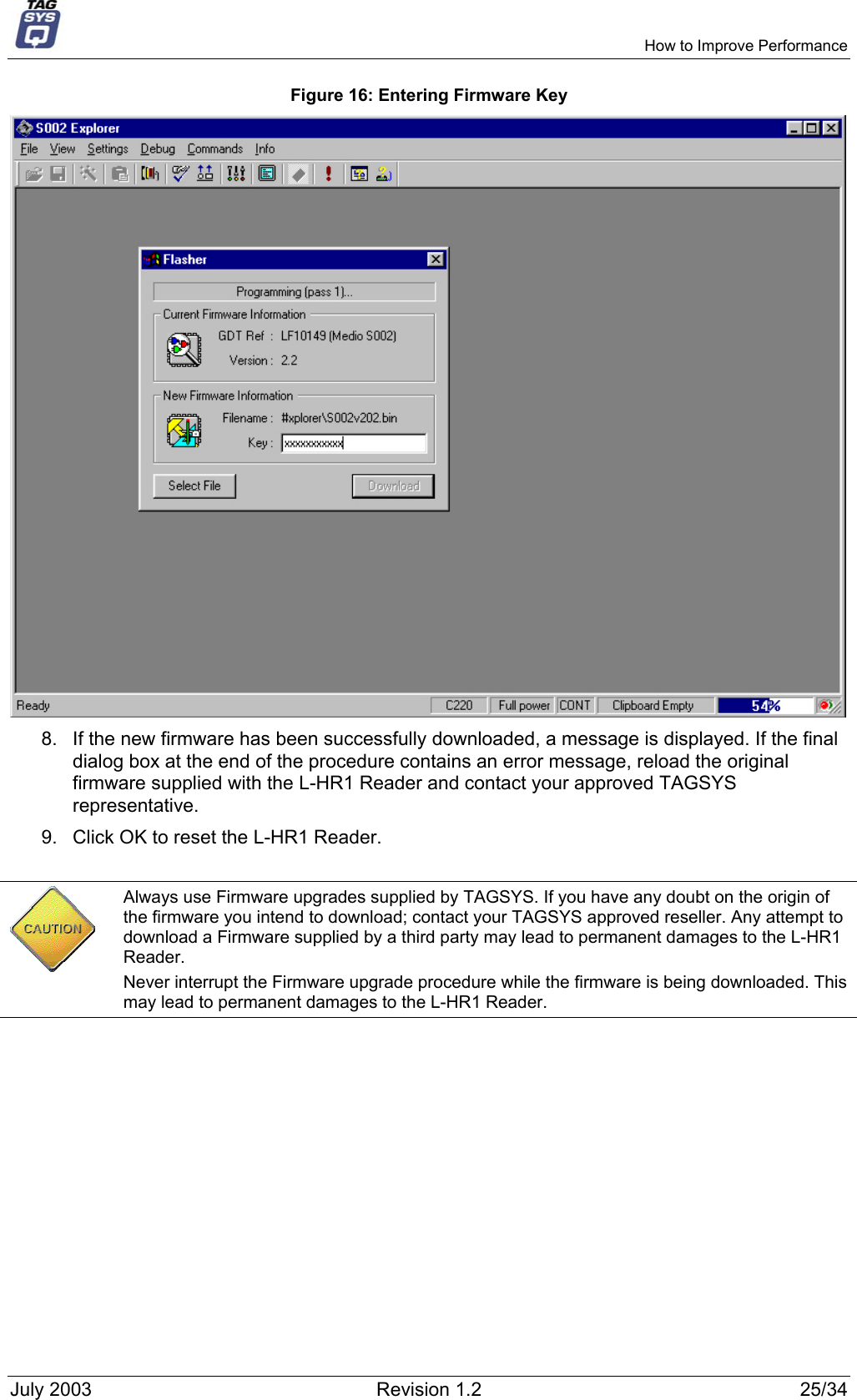     How to Improve Performance Figure 16: Entering Firmware Key   8.  If the new firmware has been successfully downloaded, a message is displayed. If the final dialog box at the end of the procedure contains an error message, reload the original firmware supplied with the L-HR1 Reader and contact your approved TAGSYS representative. 9.  Click OK to reset the L-HR1 Reader.   Always use Firmware upgrades supplied by TAGSYS. If you have any doubt on the origin of the firmware you intend to download; contact your TAGSYS approved reseller. Any attempt to download a Firmware supplied by a third party may lead to permanent damages to the L-HR1 Reader. Never interrupt the Firmware upgrade procedure while the firmware is being downloaded. This may lead to permanent damages to the L-HR1 Reader.  July 2003  Revision 1.2  25/34 