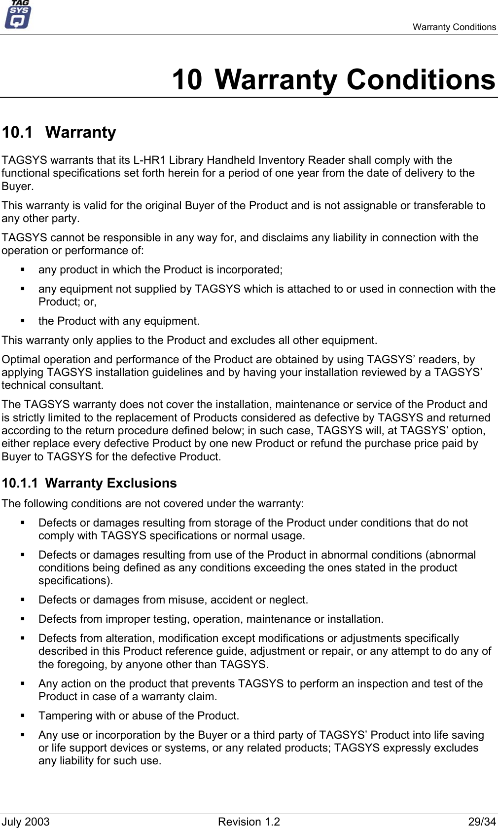   Warranty Conditions 10 Warranty Conditions 10.1 Warranty TAGSYS warrants that its L-HR1 Library Handheld Inventory Reader shall comply with the functional specifications set forth herein for a period of one year from the date of delivery to the Buyer. This warranty is valid for the original Buyer of the Product and is not assignable or transferable to any other party. TAGSYS cannot be responsible in any way for, and disclaims any liability in connection with the operation or performance of:   any product in which the Product is incorporated;   any equipment not supplied by TAGSYS which is attached to or used in connection with the Product; or,   the Product with any equipment. This warranty only applies to the Product and excludes all other equipment. Optimal operation and performance of the Product are obtained by using TAGSYS’ readers, by applying TAGSYS installation guidelines and by having your installation reviewed by a TAGSYS’ technical consultant. The TAGSYS warranty does not cover the installation, maintenance or service of the Product and is strictly limited to the replacement of Products considered as defective by TAGSYS and returned according to the return procedure defined below; in such case, TAGSYS will, at TAGSYS’ option, either replace every defective Product by one new Product or refund the purchase price paid by Buyer to TAGSYS for the defective Product. 10.1.1 Warranty Exclusions  The following conditions are not covered under the warranty:   Defects or damages resulting from storage of the Product under conditions that do not comply with TAGSYS specifications or normal usage.   Defects or damages resulting from use of the Product in abnormal conditions (abnormal conditions being defined as any conditions exceeding the ones stated in the product specifications).   Defects or damages from misuse, accident or neglect.   Defects from improper testing, operation, maintenance or installation.   Defects from alteration, modification except modifications or adjustments specifically described in this Product reference guide, adjustment or repair, or any attempt to do any of the foregoing, by anyone other than TAGSYS.   Any action on the product that prevents TAGSYS to perform an inspection and test of the Product in case of a warranty claim.   Tampering with or abuse of the Product.   Any use or incorporation by the Buyer or a third party of TAGSYS’ Product into life saving or life support devices or systems, or any related products; TAGSYS expressly excludes any liability for such use. July 2003  Revision 1.2  29/34 