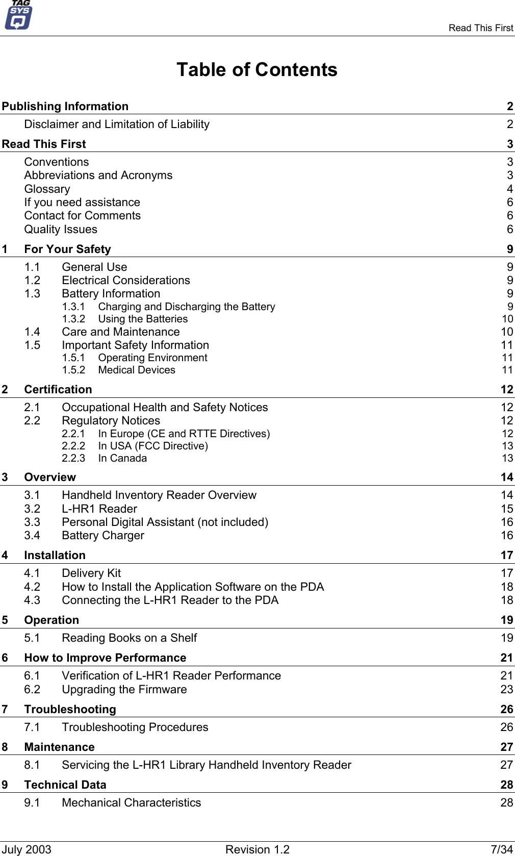     Read This First Table of Contents Publishing Information  2 Disclaimer and Limitation of Liability  2 Read This First  3 Conventions  3 Abbreviations and Acronyms  3 Glossary  4 If you need assistance  6 Contact for Comments  6 Quality Issues  6 1 For Your Safety  9 1.1 General Use  9 1.2 Electrical Considerations  9 1.3 Battery Information  9 1.3.1 Charging and Discharging the Battery  9 1.3.2 Using the Batteries  10 1.4 Care and Maintenance  10 1.5 Important Safety Information  11 1.5.1 Operating Environment  11 1.5.2 Medical Devices  11 2 Certification  12 2.1 Occupational Health and Safety Notices  12 2.2 Regulatory Notices  12 2.2.1 In Europe (CE and RTTE Directives)  12 2.2.2 In USA (FCC Directive)  13 2.2.3 In Canada  13 3 Overview  14 3.1 Handheld Inventory Reader Overview  14 3.2 L-HR1 Reader  15 3.3 Personal Digital Assistant (not included)  16 3.4 Battery Charger  16 4 Installation  17 4.1 Delivery Kit  17 4.2 How to Install the Application Software on the PDA  18 4.3 Connecting the L-HR1 Reader to the PDA  18 5 Operation  19 5.1 Reading Books on a Shelf  19 6 How to Improve Performance  21 6.1 Verification of L-HR1 Reader Performance  21 6.2 Upgrading the Firmware  23 7 Troubleshooting  26 7.1 Troubleshooting Procedures  26 8 Maintenance  27 8.1 Servicing the L-HR1 Library Handheld Inventory Reader  27 9 Technical Data  28 9.1 Mechanical Characteristics  28 July 2003  Revision 1.2  7/34 