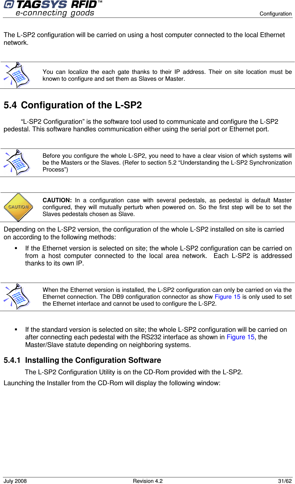      Configuration July 2008  Revision 4.2  31/62 The L-SP2 configuration will be carried on using a host computer connected to the local Ethernet network.  5.4  Configuration of the L-SP2 “L-SP2 Configuration” is the software tool used to communicate and configure the L-SP2 pedestal. This software handles communication either using the serial port or Ethernet port.   Depending on the L-SP2 version, the configuration of the whole L-SP2 installed on site is carried on according to the following methods:   If the Ethernet version is selected on site; the whole L-SP2 configuration can be carried on from  a  host  computer  connected  to  the  local  area  network.    Each  L-SP2  is  addressed thanks to its own IP.     If the standard version is selected on site; the whole L-SP2 configuration will be carried on after connecting each pedestal with the RS232 interface as shown in Figure 15, the Master/Slave statute depending on neighboring systems. 5.4.1  Installing the Configuration Software The L-SP2 Configuration Utility is on the CD-Rom provided with the L-SP2. Launching the Installer from the CD-Rom will display the following window:  You  can  localize  the  each  gate  thanks  to  their  IP  address.  Their  on  site  location  must  be known to configure and set them as Slaves or Master.  Before you configure the whole L-SP2, you need to have a clear vision of which systems will be the Masters or the Slaves. (Refer to section 5.2 “Understanding the L-SP2 Synchronization Process”)  CAUTION:  In  a  configuration  case  with  several  pedestals,  as  pedestal  is  default  Master configured,  they  will  mutually  perturb  when  powered  on.  So  the  first  step  will  be  to  set  the Slaves pedestals chosen as Slave.  When the Ethernet version is installed, the L-SP2 configuration can only be carried on via the Ethernet connection. The DB9 configuration connector as show Figure 15 is only used to set the Ethernet interface and cannot be used to configure the L-SP2. 