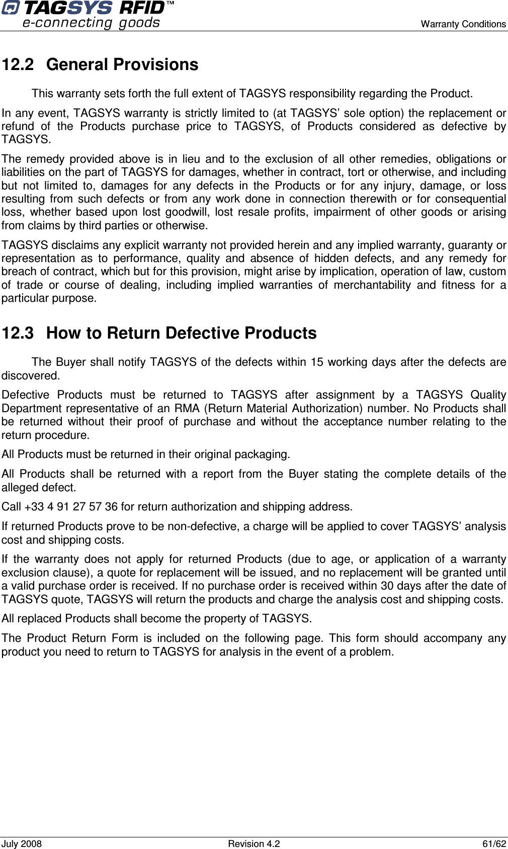      Warranty Conditions July 2008  Revision 4.2  61/62 12.2  General Provisions This warranty sets forth the full extent of TAGSYS responsibility regarding the Product. In any event, TAGSYS warranty is strictly limited to (at TAGSYS’ sole option) the replacement or refund  of  the  Products  purchase  price  to  TAGSYS,  of  Products  considered  as  defective  by TAGSYS. The  remedy  provided  above  is  in  lieu  and  to  the  exclusion  of  all  other  remedies,  obligations  or liabilities on the part of TAGSYS for damages, whether in contract, tort or otherwise, and including but  not  limited  to,  damages  for  any  defects  in  the  Products  or  for  any  injury,  damage,  or  loss resulting  from  such  defects  or  from  any  work  done  in  connection  therewith  or  for  consequential loss,  whether  based  upon  lost  goodwill,  lost  resale  profits,  impairment  of  other  goods  or  arising from claims by third parties or otherwise. TAGSYS disclaims any explicit warranty not provided herein and any implied warranty, guaranty or representation  as  to  performance,  quality  and  absence  of  hidden  defects,  and  any  remedy  for breach of contract, which but for this provision, might arise by implication, operation of law, custom of  trade  or  course  of  dealing,  including  implied  warranties  of  merchantability  and  fitness  for  a particular purpose. 12.3  How to Return Defective Products The Buyer shall notify TAGSYS of the defects within 15 working days after the defects are discovered. Defective  Products  must  be  returned  to  TAGSYS  after  assignment  by  a  TAGSYS  Quality Department representative of an RMA (Return Material Authorization) number. No Products shall be  returned  without  their  proof  of  purchase  and  without  the  acceptance  number  relating  to  the return procedure. All Products must be returned in their original packaging. All  Products  shall  be  returned  with  a  report  from  the  Buyer  stating  the  complete  details  of  the alleged defect. Call +33 4 91 27 57 36 for return authorization and shipping address. If returned Products prove to be non-defective, a charge will be applied to cover TAGSYS’ analysis cost and shipping costs. If  the  warranty  does  not  apply  for  returned  Products  (due  to  age,  or  application  of  a  warranty exclusion clause), a quote for replacement will be issued, and no replacement will be granted until a valid purchase order is received. If no purchase order is received within 30 days after the date of TAGSYS quote, TAGSYS will return the products and charge the analysis cost and shipping costs. All replaced Products shall become the property of TAGSYS. The  Product  Return  Form  is  included  on  the  following  page.  This  form  should  accompany  any product you need to return to TAGSYS for analysis in the event of a problem.        