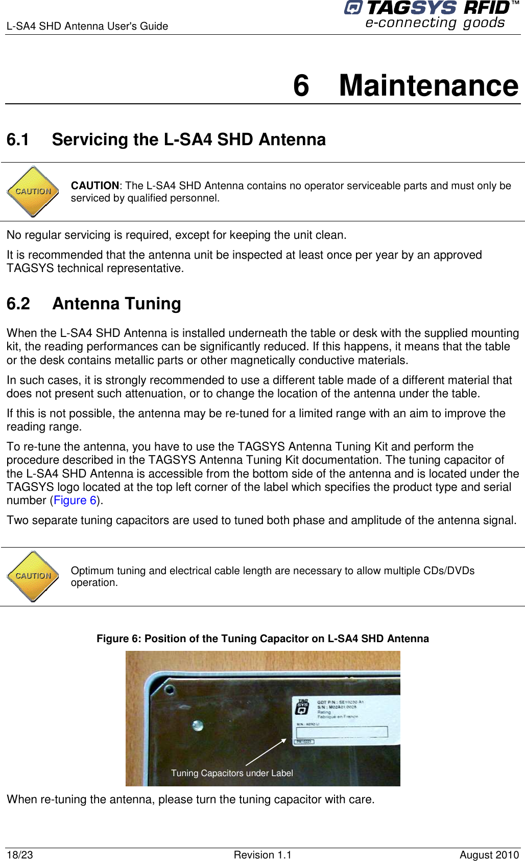  L-SA4 SHD Antenna User&apos;s Guide     18/23  Revision 1.1  August 2010 6  Maintenance 6.1  Servicing the L-SA4 SHD Antenna  CAUTION: The L-SA4 SHD Antenna contains no operator serviceable parts and must only be serviced by qualified personnel.  No regular servicing is required, except for keeping the unit clean.  It is recommended that the antenna unit be inspected at least once per year by an approved TAGSYS technical representative. 6.2  Antenna Tuning When the L-SA4 SHD Antenna is installed underneath the table or desk with the supplied mounting kit, the reading performances can be significantly reduced. If this happens, it means that the table or the desk contains metallic parts or other magnetically conductive materials. In such cases, it is strongly recommended to use a different table made of a different material that does not present such attenuation, or to change the location of the antenna under the table. If this is not possible, the antenna may be re-tuned for a limited range with an aim to improve the reading range. To re-tune the antenna, you have to use the TAGSYS Antenna Tuning Kit and perform the procedure described in the TAGSYS Antenna Tuning Kit documentation. The tuning capacitor of the L-SA4 SHD Antenna is accessible from the bottom side of the antenna and is located under the TAGSYS logo located at the top left corner of the label which specifies the product type and serial number (Figure 6). Two separate tuning capacitors are used to tuned both phase and amplitude of the antenna signal.   Optimum tuning and electrical cable length are necessary to allow multiple CDs/DVDs operation.  Figure 6: Position of the Tuning Capacitor on L-SA4 SHD Antenna  Tuning Capacitors under Label  When re-tuning the antenna, please turn the tuning capacitor with care. 