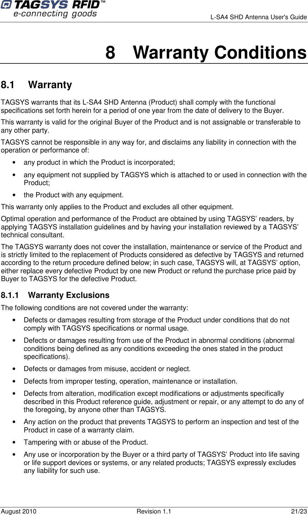      L-SA4 SHD Antenna User&apos;s Guide August 2010  Revision 1.1  21/23 8  Warranty Conditions 8.1  Warranty TAGSYS warrants that its L-SA4 SHD Antenna (Product) shall comply with the functional specifications set forth herein for a period of one year from the date of delivery to the Buyer. This warranty is valid for the original Buyer of the Product and is not assignable or transferable to any other party. TAGSYS cannot be responsible in any way for, and disclaims any liability in connection with the operation or performance of: •  any product in which the Product is incorporated; •  any equipment not supplied by TAGSYS which is attached to or used in connection with the Product; •  the Product with any equipment. This warranty only applies to the Product and excludes all other equipment. Optimal operation and performance of the Product are obtained by using TAGSYS’ readers, by applying TAGSYS installation guidelines and by having your installation reviewed by a TAGSYS’ technical consultant. The TAGSYS warranty does not cover the installation, maintenance or service of the Product and is strictly limited to the replacement of Products considered as defective by TAGSYS and returned according to the return procedure defined below; in such case, TAGSYS will, at TAGSYS’ option, either replace every defective Product by one new Product or refund the purchase price paid by Buyer to TAGSYS for the defective Product. 8.1.1  Warranty Exclusions  The following conditions are not covered under the warranty: •  Defects or damages resulting from storage of the Product under conditions that do not comply with TAGSYS specifications or normal usage. •  Defects or damages resulting from use of the Product in abnormal conditions (abnormal conditions being defined as any conditions exceeding the ones stated in the product specifications). •  Defects or damages from misuse, accident or neglect. •  Defects from improper testing, operation, maintenance or installation. •  Defects from alteration, modification except modifications or adjustments specifically described in this Product reference guide, adjustment or repair, or any attempt to do any of the foregoing, by anyone other than TAGSYS. •  Any action on the product that prevents TAGSYS to perform an inspection and test of the Product in case of a warranty claim. •  Tampering with or abuse of the Product. •  Any use or incorporation by the Buyer or a third party of TAGSYS’ Product into life saving or life support devices or systems, or any related products; TAGSYS expressly excludes any liability for such use. 