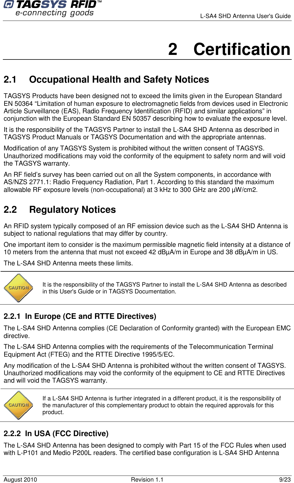      L-SA4 SHD Antenna User&apos;s Guide August 2010  Revision 1.1  9/23 2  Certification 2.1  Occupational Health and Safety Notices TAGSYS Products have been designed not to exceed the limits given in the European Standard EN 50364 “Limitation of human exposure to electromagnetic fields from devices used in Electronic Article Surveillance (EAS), Radio Frequency Identification (RFID) and similar applications” in conjunction with the European Standard EN 50357 describing how to evaluate the exposure level. It is the responsibility of the TAGSYS Partner to install the L-SA4 SHD Antenna as described in TAGSYS Product Manuals or TAGSYS Documentation and with the appropriate antennas.  Modification of any TAGSYS System is prohibited without the written consent of TAGSYS. Unauthorized modifications may void the conformity of the equipment to safety norm and will void the TAGSYS warranty. An RF field’s survey has been carried out on all the System components, in accordance with AS/NZS 2771.1: Radio Frequency Radiation, Part 1. According to this standard the maximum allowable RF exposure levels (non-occupational) at 3 kHz to 300 GHz are 200 µW/cm2.  2.2  Regulatory Notices An RFID system typically composed of an RF emission device such as the L-SA4 SHD Antenna is subject to national regulations that may differ by country. One important item to consider is the maximum permissible magnetic field intensity at a distance of 10 meters from the antenna that must not exceed 42 dBµA/m in Europe and 38 dBµA/m in US. The L-SA4 SHD Antenna meets these limits. 2.2.1  In Europe (CE and RTTE Directives)  The L-SA4 SHD Antenna complies (CE Declaration of Conformity granted) with the European EMC directive. The L-SA4 SHD Antenna complies with the requirements of the Telecommunication Terminal Equipment Act (FTEG) and the RTTE Directive 1995/5/EC. Any modification of the L-SA4 SHD Antenna is prohibited without the written consent of TAGSYS. Unauthorized modifications may void the conformity of the equipment to CE and RTTE Directives and will void the TAGSYS warranty.  2.2.2  In USA (FCC Directive) The L-SA4 SHD Antenna has been designed to comply with Part 15 of the FCC Rules when used with L-P101 and Medio P200L readers. The certified base configuration is L-SA4 SHD Antenna  It is the responsibility of the TAGSYS Partner to install the L-SA4 SHD Antenna as described in this User&apos;s Guide or in TAGSYS Documentation.  If a L-SA4 SHD Antenna is further integrated in a different product, it is the responsibility of the manufacturer of this complementary product to obtain the required approvals for this product. 
