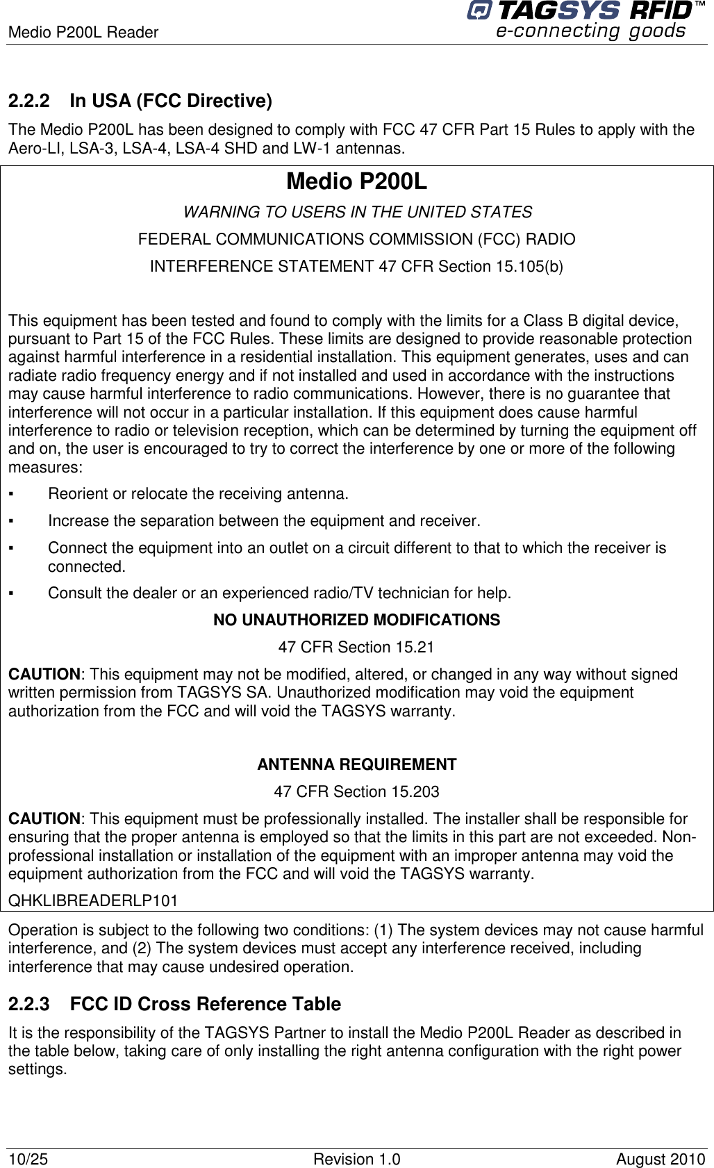  Medio P200L Reader     10/25  Revision 1.0  August 2010   2.2.2  In USA (FCC Directive) The Medio P200L has been designed to comply with FCC 47 CFR Part 15 Rules to apply with the Aero-LI, LSA-3, LSA-4, LSA-4 SHD and LW-1 antennas. Medio P200L WARNING TO USERS IN THE UNITED STATES FEDERAL COMMUNICATIONS COMMISSION (FCC) RADIO INTERFERENCE STATEMENT 47 CFR Section 15.105(b)  This equipment has been tested and found to comply with the limits for a Class B digital device, pursuant to Part 15 of the FCC Rules. These limits are designed to provide reasonable protection against harmful interference in a residential installation. This equipment generates, uses and can radiate radio frequency energy and if not installed and used in accordance with the instructions may cause harmful interference to radio communications. However, there is no guarantee that interference will not occur in a particular installation. If this equipment does cause harmful interference to radio or television reception, which can be determined by turning the equipment off and on, the user is encouraged to try to correct the interference by one or more of the following measures:  ▪   Reorient or relocate the receiving antenna. ▪   Increase the separation between the equipment and receiver. ▪   Connect the equipment into an outlet on a circuit different to that to which the receiver is connected. ▪   Consult the dealer or an experienced radio/TV technician for help. NO UNAUTHORIZED MODIFICATIONS 47 CFR Section 15.21 CAUTION: This equipment may not be modified, altered, or changed in any way without signed written permission from TAGSYS SA. Unauthorized modification may void the equipment authorization from the FCC and will void the TAGSYS warranty.  ANTENNA REQUIREMENT 47 CFR Section 15.203 CAUTION: This equipment must be professionally installed. The installer shall be responsible for ensuring that the proper antenna is employed so that the limits in this part are not exceeded. Non-professional installation or installation of the equipment with an improper antenna may void the equipment authorization from the FCC and will void the TAGSYS warranty. QHKLIBREADERLP101 Operation is subject to the following two conditions: (1) The system devices may not cause harmful interference, and (2) The system devices must accept any interference received, including interference that may cause undesired operation. 2.2.3  FCC ID Cross Reference Table It is the responsibility of the TAGSYS Partner to install the Medio P200L Reader as described in the table below, taking care of only installing the right antenna configuration with the right power settings.  