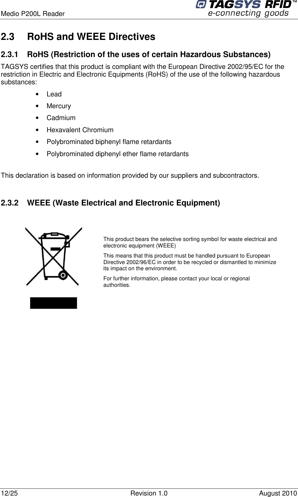  Medio P200L Reader     12/25  Revision 1.0  August 2010   2.3  RoHS and WEEE Directives 2.3.1  RoHS (Restriction of the uses of certain Hazardous Substances) TAGSYS certifies that this product is compliant with the European Directive 2002/95/EC for the restriction in Electric and Electronic Equipments (RoHS) of the use of the following hazardous substances: •  Lead •  Mercury •  Cadmium •  Hexavalent Chromium •  Polybrominated biphenyl flame retardants •  Polybrominated diphenyl ether flame retardants  This declaration is based on information provided by our suppliers and subcontractors.  2.3.2  WEEE (Waste Electrical and Electronic Equipment)    This product bears the selective sorting symbol for waste electrical and electronic equipment (WEEE) This means that this product must be handled pursuant to European Directive 2002/96/EC in order to be recycled or dismantled to minimize its impact on the environment. For further information, please contact your local or regional authorities. 