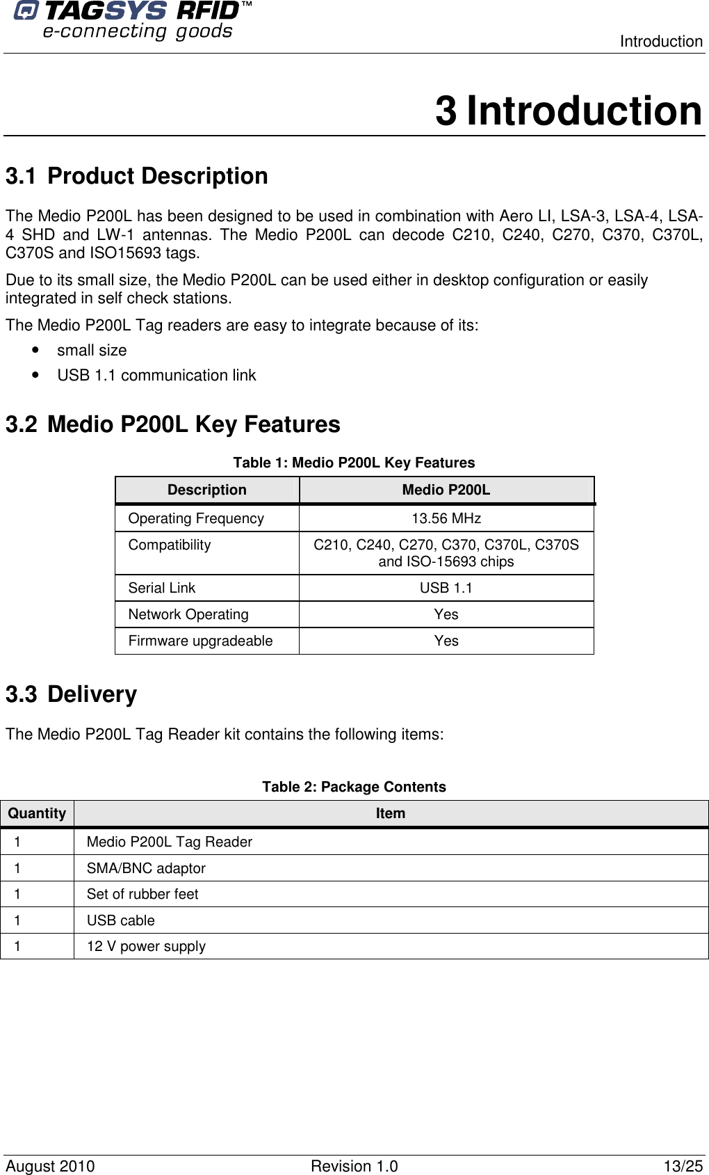  Introduction August 2010  Revision 1.0  13/25 3 Introduction 3.1 Product Description The Medio P200L has been designed to be used in combination with Aero LI, LSA-3, LSA-4, LSA-4  SHD  and  LW-1  antennas.  The  Medio  P200L  can  decode  C210,  C240,  C270,  C370,  C370L, C370S and ISO15693 tags. Due to its small size, the Medio P200L can be used either in desktop configuration or easily integrated in self check stations. The Medio P200L Tag readers are easy to integrate because of its: • small size • USB 1.1 communication link 3.2 Medio P200L Key Features Table 1: Medio P200L Key Features Description  Medio P200L Operating Frequency  13.56 MHz Compatibility  C210, C240, C270, C370, C370L, C370S and ISO-15693 chips Serial Link  USB 1.1 Network Operating  Yes Firmware upgradeable  Yes 3.3 Delivery The Medio P200L Tag Reader kit contains the following items:  Table 2: Package Contents Quantity Item 1  Medio P200L Tag Reader 1  SMA/BNC adaptor 1  Set of rubber feet 1  USB cable 1  12 V power supply 