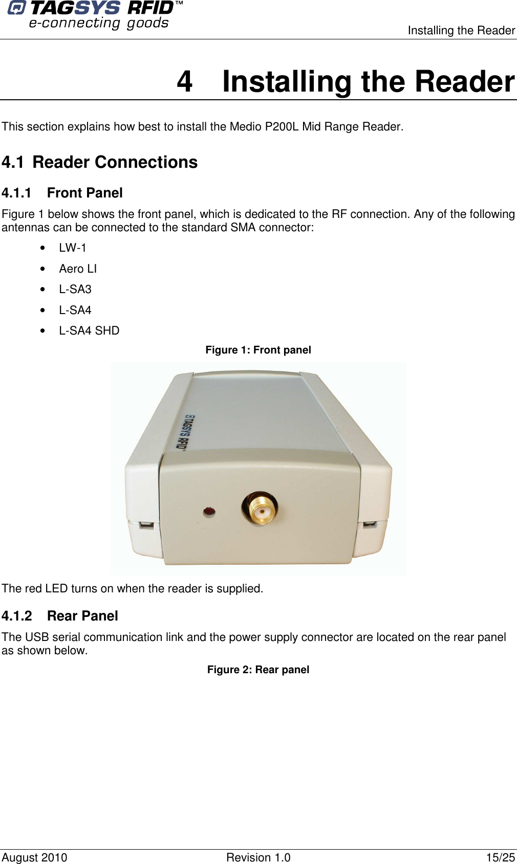  Installing the Reader August 2010  Revision 1.0  15/25 4  Installing the Reader This section explains how best to install the Medio P200L Mid Range Reader. 4.1 Reader Connections 4.1.1  Front Panel Figure 1 below shows the front panel, which is dedicated to the RF connection. Any of the following antennas can be connected to the standard SMA connector: •  LW-1 •  Aero LI •  L-SA3 •  L-SA4 •  L-SA4 SHD Figure 1: Front panel  The red LED turns on when the reader is supplied. 4.1.2  Rear Panel  The USB serial communication link and the power supply connector are located on the rear panel as shown below.  Figure 2: Rear panel 