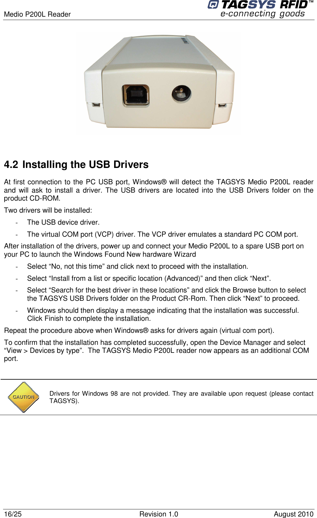  Medio P200L Reader     16/25  Revision 1.0  August 2010     4.2 Installing the USB Drivers At first connection to the PC USB port, Windows® will detect the TAGSYS Medio P200L reader and will ask  to install  a  driver. The  USB drivers are  located  into  the USB Drivers folder  on the product CD-ROM. Two drivers will be installed: -  The USB device driver. -  The virtual COM port (VCP) driver. The VCP driver emulates a standard PC COM port. After installation of the drivers, power up and connect your Medio P200L to a spare USB port on your PC to launch the Windows Found New hardware Wizard -  Select “No, not this time” and click next to proceed with the installation. -  Select “Install from a list or specific location (Advanced)” and then click “Next”. -  Select “Search for the best driver in these locations” and click the Browse button to select the TAGSYS USB Drivers folder on the Product CR-Rom. Then click “Next” to proceed. -  Windows should then display a message indicating that the installation was successful. Click Finish to complete the installation. Repeat the procedure above when Windows® asks for drivers again (virtual com port). To confirm that the installation has completed successfully, open the Device Manager and select “View &gt; Devices by type”.  The TAGSYS Medio P200L reader now appears as an additional COM port.     Drivers for Windows 98 are not provided. They are available upon request (please contact TAGSYS). 