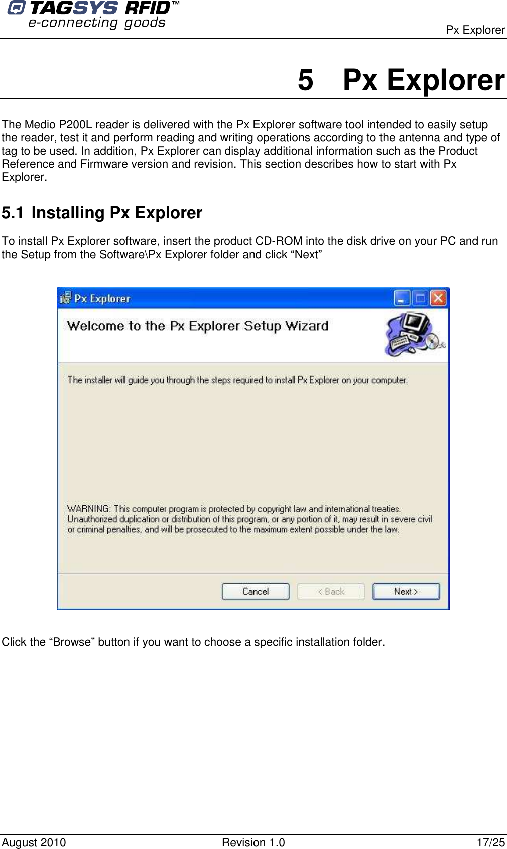  Px Explorer August 2010  Revision 1.0  17/25 5  Px Explorer The Medio P200L reader is delivered with the Px Explorer software tool intended to easily setup the reader, test it and perform reading and writing operations according to the antenna and type of tag to be used. In addition, Px Explorer can display additional information such as the Product Reference and Firmware version and revision. This section describes how to start with Px Explorer. 5.1 Installing Px Explorer To install Px Explorer software, insert the product CD-ROM into the disk drive on your PC and run the Setup from the Software\Px Explorer folder and click “Next”    Click the “Browse” button if you want to choose a specific installation folder. 