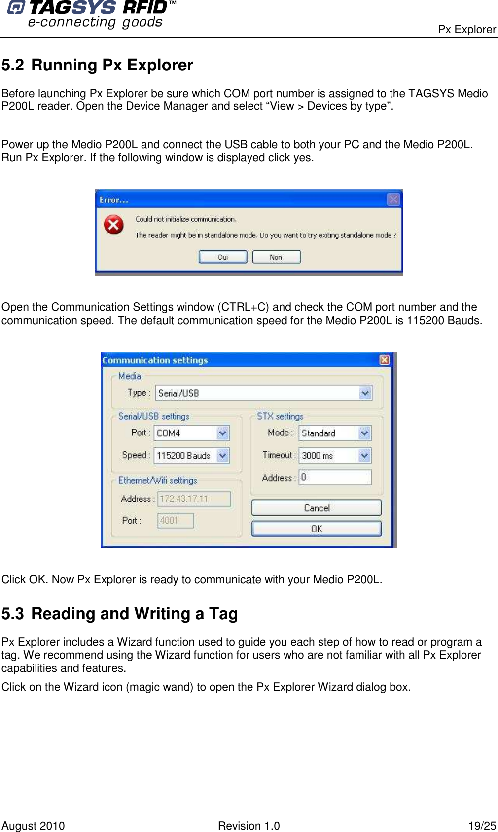  Px Explorer August 2010  Revision 1.0  19/25 5.2 Running Px Explorer Before launching Px Explorer be sure which COM port number is assigned to the TAGSYS Medio P200L reader. Open the Device Manager and select “View &gt; Devices by type”.  Power up the Medio P200L and connect the USB cable to both your PC and the Medio P200L. Run Px Explorer. If the following window is displayed click yes.    Open the Communication Settings window (CTRL+C) and check the COM port number and the communication speed. The default communication speed for the Medio P200L is 115200 Bauds.    Click OK. Now Px Explorer is ready to communicate with your Medio P200L. 5.3 Reading and Writing a Tag Px Explorer includes a Wizard function used to guide you each step of how to read or program a tag. We recommend using the Wizard function for users who are not familiar with all Px Explorer capabilities and features. Click on the Wizard icon (magic wand) to open the Px Explorer Wizard dialog box.  