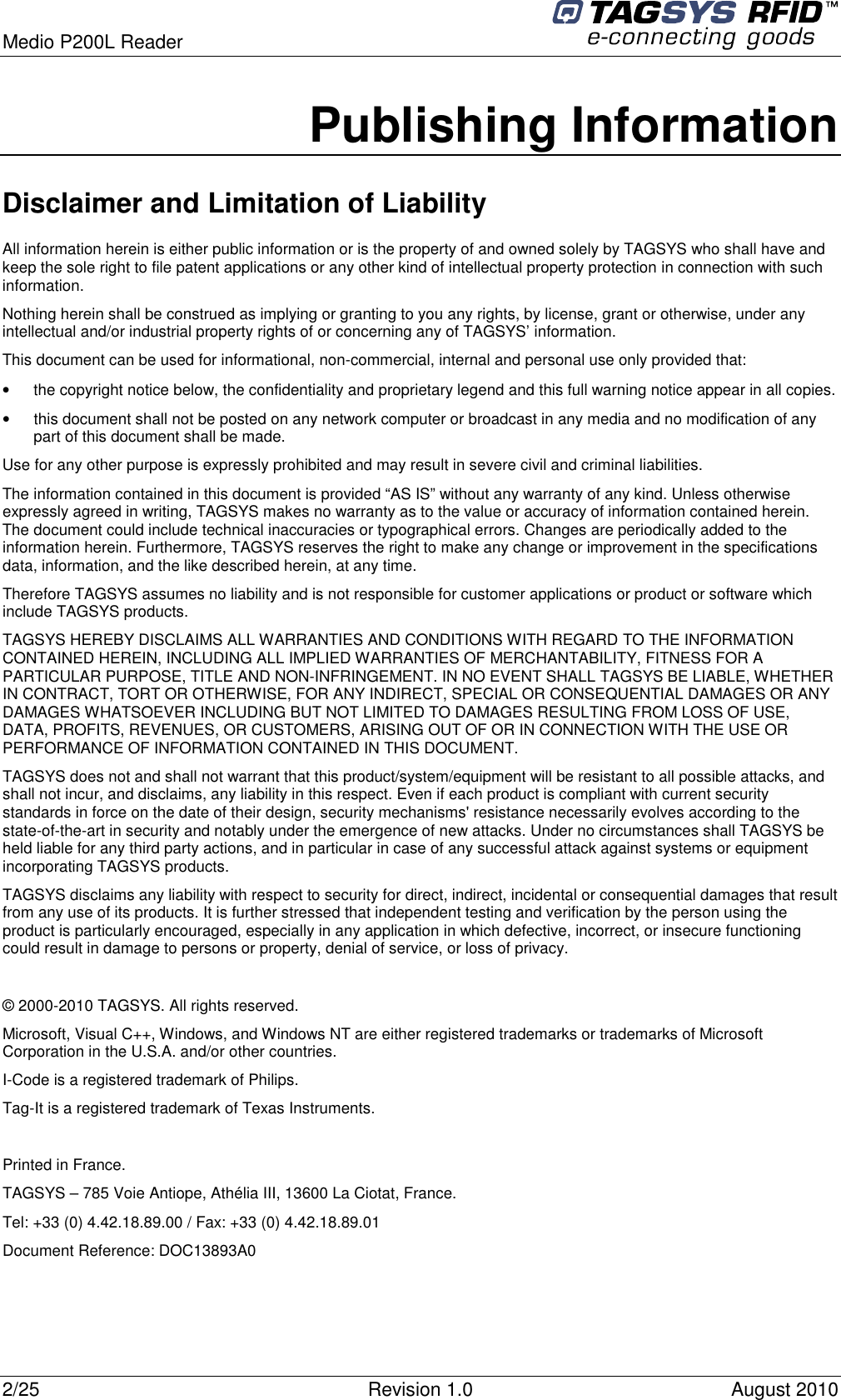  Medio P200L Reader     2/25  Revision 1.0  August 2010   Publishing Information Disclaimer and Limitation of Liability All information herein is either public information or is the property of and owned solely by TAGSYS who shall have and keep the sole right to file patent applications or any other kind of intellectual property protection in connection with such information. Nothing herein shall be construed as implying or granting to you any rights, by license, grant or otherwise, under any intellectual and/or industrial property rights of or concerning any of TAGSYS’ information. This document can be used for informational, non-commercial, internal and personal use only provided that:  •  the copyright notice below, the confidentiality and proprietary legend and this full warning notice appear in all copies. •  this document shall not be posted on any network computer or broadcast in any media and no modification of any part of this document shall be made. Use for any other purpose is expressly prohibited and may result in severe civil and criminal liabilities. The information contained in this document is provided “AS IS” without any warranty of any kind. Unless otherwise expressly agreed in writing, TAGSYS makes no warranty as to the value or accuracy of information contained herein. The document could include technical inaccuracies or typographical errors. Changes are periodically added to the information herein. Furthermore, TAGSYS reserves the right to make any change or improvement in the specifications data, information, and the like described herein, at any time. Therefore TAGSYS assumes no liability and is not responsible for customer applications or product or software which include TAGSYS products. TAGSYS HEREBY DISCLAIMS ALL WARRANTIES AND CONDITIONS WITH REGARD TO THE INFORMATION CONTAINED HEREIN, INCLUDING ALL IMPLIED WARRANTIES OF MERCHANTABILITY, FITNESS FOR A PARTICULAR PURPOSE, TITLE AND NON-INFRINGEMENT. IN NO EVENT SHALL TAGSYS BE LIABLE, WHETHER IN CONTRACT, TORT OR OTHERWISE, FOR ANY INDIRECT, SPECIAL OR CONSEQUENTIAL DAMAGES OR ANY DAMAGES WHATSOEVER INCLUDING BUT NOT LIMITED TO DAMAGES RESULTING FROM LOSS OF USE, DATA, PROFITS, REVENUES, OR CUSTOMERS, ARISING OUT OF OR IN CONNECTION WITH THE USE OR PERFORMANCE OF INFORMATION CONTAINED IN THIS DOCUMENT. TAGSYS does not and shall not warrant that this product/system/equipment will be resistant to all possible attacks, and shall not incur, and disclaims, any liability in this respect. Even if each product is compliant with current security standards in force on the date of their design, security mechanisms&apos; resistance necessarily evolves according to the state-of-the-art in security and notably under the emergence of new attacks. Under no circumstances shall TAGSYS be held liable for any third party actions, and in particular in case of any successful attack against systems or equipment incorporating TAGSYS products. TAGSYS disclaims any liability with respect to security for direct, indirect, incidental or consequential damages that result from any use of its products. It is further stressed that independent testing and verification by the person using the product is particularly encouraged, especially in any application in which defective, incorrect, or insecure functioning could result in damage to persons or property, denial of service, or loss of privacy.  © 2000-2010 TAGSYS. All rights reserved. Microsoft, Visual C++, Windows, and Windows NT are either registered trademarks or trademarks of Microsoft Corporation in the U.S.A. and/or other countries. I-Code is a registered trademark of Philips. Tag-It is a registered trademark of Texas Instruments.  Printed in France. TAGSYS – 785 Voie Antiope, Athélia III, 13600 La Ciotat, France. Tel: +33 (0) 4.42.18.89.00 / Fax: +33 (0) 4.42.18.89.01 Document Reference: DOC13893A0  