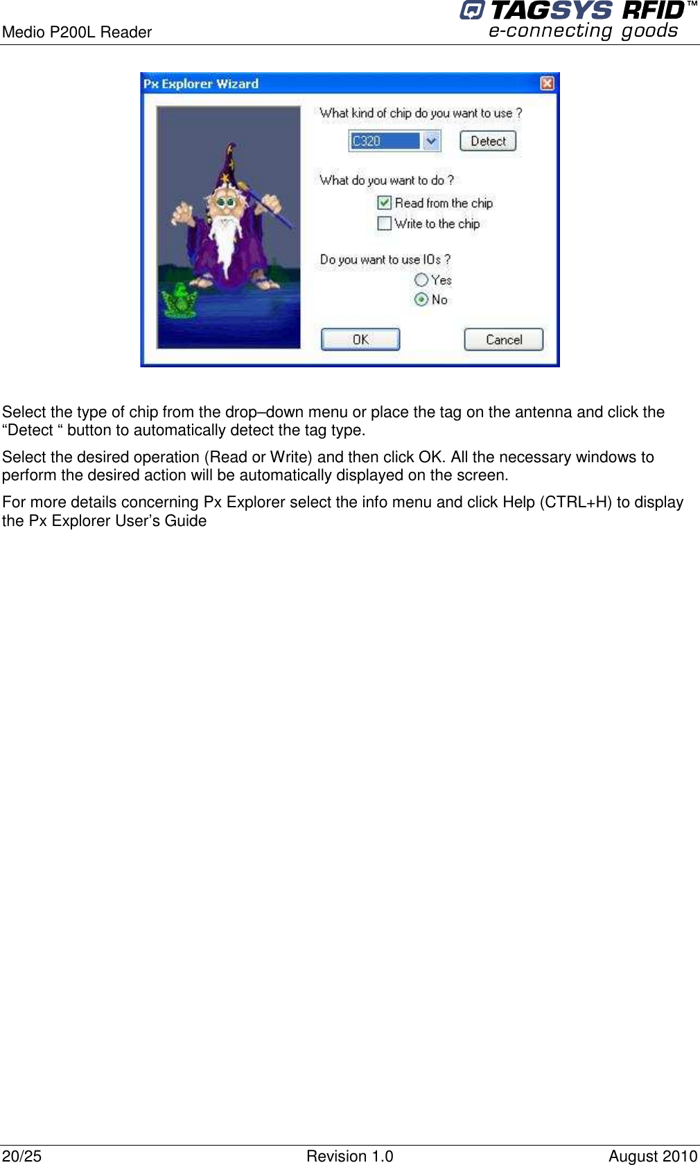  Medio P200L Reader     20/25  Revision 1.0  August 2010     Select the type of chip from the drop–down menu or place the tag on the antenna and click the “Detect “ button to automatically detect the tag type. Select the desired operation (Read or Write) and then click OK. All the necessary windows to perform the desired action will be automatically displayed on the screen. For more details concerning Px Explorer select the info menu and click Help (CTRL+H) to display the Px Explorer User’s Guide 
