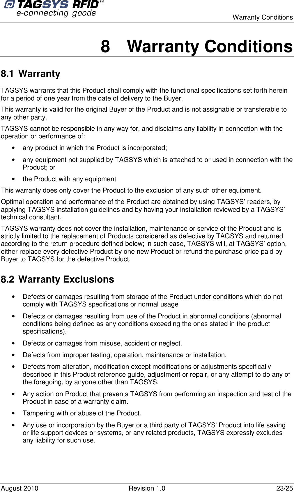  Warranty Conditions August 2010  Revision 1.0  23/25 8  Warranty Conditions 8.1 Warranty TAGSYS warrants that this Product shall comply with the functional specifications set forth herein for a period of one year from the date of delivery to the Buyer. This warranty is valid for the original Buyer of the Product and is not assignable or transferable to any other party. TAGSYS cannot be responsible in any way for, and disclaims any liability in connection with the operation or performance of: •  any product in which the Product is incorporated; •  any equipment not supplied by TAGSYS which is attached to or used in connection with the Product; or •  the Product with any equipment This warranty does only cover the Product to the exclusion of any such other equipment. Optimal operation and performance of the Product are obtained by using TAGSYS’ readers, by applying TAGSYS installation guidelines and by having your installation reviewed by a TAGSYS’ technical consultant. TAGSYS warranty does not cover the installation, maintenance or service of the Product and is strictly limited to the replacement of Products considered as defective by TAGSYS and returned according to the return procedure defined below; in such case, TAGSYS will, at TAGSYS’ option, either replace every defective Product by one new Product or refund the purchase price paid by Buyer to TAGSYS for the defective Product. 8.2 Warranty Exclusions •  Defects or damages resulting from storage of the Product under conditions which do not comply with TAGSYS specifications or normal usage •  Defects or damages resulting from use of the Product in abnormal conditions (abnormal conditions being defined as any conditions exceeding the ones stated in the product specifications). •  Defects or damages from misuse, accident or neglect. •  Defects from improper testing, operation, maintenance or installation. •  Defects from alteration, modification except modifications or adjustments specifically described in this Product reference guide, adjustment or repair, or any attempt to do any of the foregoing, by anyone other than TAGSYS. •  Any action on Product that prevents TAGSYS from performing an inspection and test of the Product in case of a warranty claim. •  Tampering with or abuse of the Product. •  Any use or incorporation by the Buyer or a third party of TAGSYS&apos; Product into life saving or life support devices or systems, or any related products, TAGSYS expressly excludes any liability for such use. 