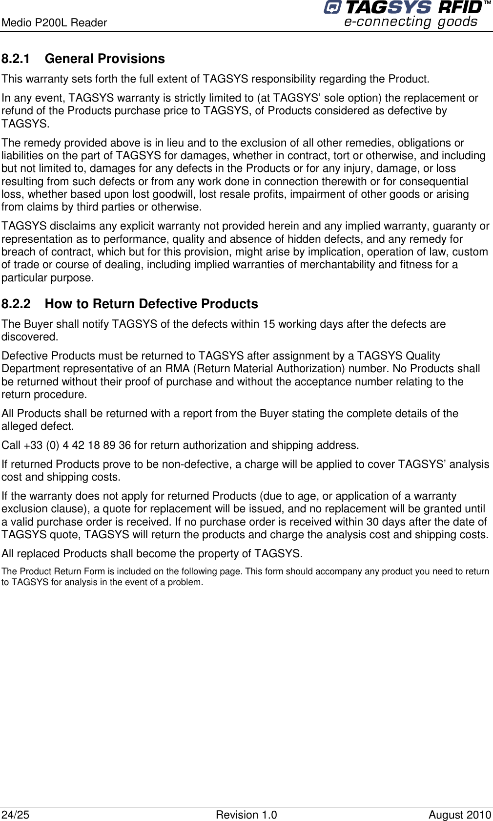  Medio P200L Reader     24/25  Revision 1.0  August 2010   8.2.1  General Provisions This warranty sets forth the full extent of TAGSYS responsibility regarding the Product. In any event, TAGSYS warranty is strictly limited to (at TAGSYS’ sole option) the replacement or refund of the Products purchase price to TAGSYS, of Products considered as defective by TAGSYS. The remedy provided above is in lieu and to the exclusion of all other remedies, obligations or liabilities on the part of TAGSYS for damages, whether in contract, tort or otherwise, and including but not limited to, damages for any defects in the Products or for any injury, damage, or loss resulting from such defects or from any work done in connection therewith or for consequential loss, whether based upon lost goodwill, lost resale profits, impairment of other goods or arising from claims by third parties or otherwise. TAGSYS disclaims any explicit warranty not provided herein and any implied warranty, guaranty or representation as to performance, quality and absence of hidden defects, and any remedy for breach of contract, which but for this provision, might arise by implication, operation of law, custom of trade or course of dealing, including implied warranties of merchantability and fitness for a particular purpose. 8.2.2  How to Return Defective Products The Buyer shall notify TAGSYS of the defects within 15 working days after the defects are discovered. Defective Products must be returned to TAGSYS after assignment by a TAGSYS Quality Department representative of an RMA (Return Material Authorization) number. No Products shall be returned without their proof of purchase and without the acceptance number relating to the return procedure. All Products shall be returned with a report from the Buyer stating the complete details of the alleged defect. Call +33 (0) 4 42 18 89 36 for return authorization and shipping address. If returned Products prove to be non-defective, a charge will be applied to cover TAGSYS’ analysis cost and shipping costs. If the warranty does not apply for returned Products (due to age, or application of a warranty exclusion clause), a quote for replacement will be issued, and no replacement will be granted until a valid purchase order is received. If no purchase order is received within 30 days after the date of TAGSYS quote, TAGSYS will return the products and charge the analysis cost and shipping costs. All replaced Products shall become the property of TAGSYS. The Product Return Form is included on the following page. This form should accompany any product you need to return to TAGSYS for analysis in the event of a problem.