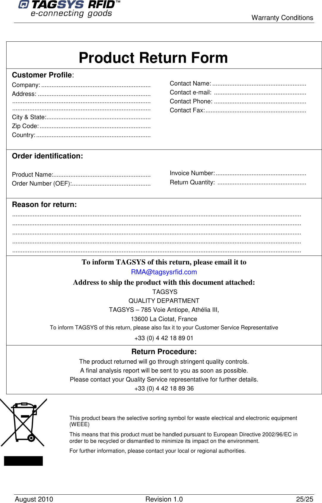  Warranty Conditions August 2010  Revision 1.0  25/25  Product Return Form Customer Profile: Company: ................................................................ Address: .................................................................................................................................................................................................................................... City &amp; State:............................................................. Zip Code:................................................................. Country:...................................................................   Contact Name: .......................................................  Contact e-mail: ......................................................  Contact Phone: ......................................................  Contact Fax:...........................................................  Order identification:  Product Name:......................................................... Order Number (OEF):..............................................    Invoice Number:.....................................................  Return Quantity: ....................................................  Reason for return: ......................................................................................................................................................................... ......................................................................................................................................................................... ......................................................................................................................................................................... ......................................................................................................................................................................... ......................................................................................................................................................................... To inform TAGSYS of this return, please email it to RMA@tagsysrfid.com Address to ship the product with this document attached:  TAGSYS QUALITY DEPARTMENT TAGSYS – 785 Voie Antiope, Athélia III, 13600 La Ciotat, France To inform TAGSYS of this return, please also fax it to your Customer Service Representative +33 (0) 4 42 18 89 01 Return Procedure: The product returned will go through stringent quality controls. A final analysis report will be sent to you as soon as possible. Please contact your Quality Service representative for further details. +33 (0) 4 42 18 89 36      This product bears the selective sorting symbol for waste electrical and electronic equipment (WEEE) This means that this product must be handled pursuant to European Directive 2002/96/EC in order to be recycled or dismantled to minimize its impact on the environment. For further information, please contact your local or regional authorities. 