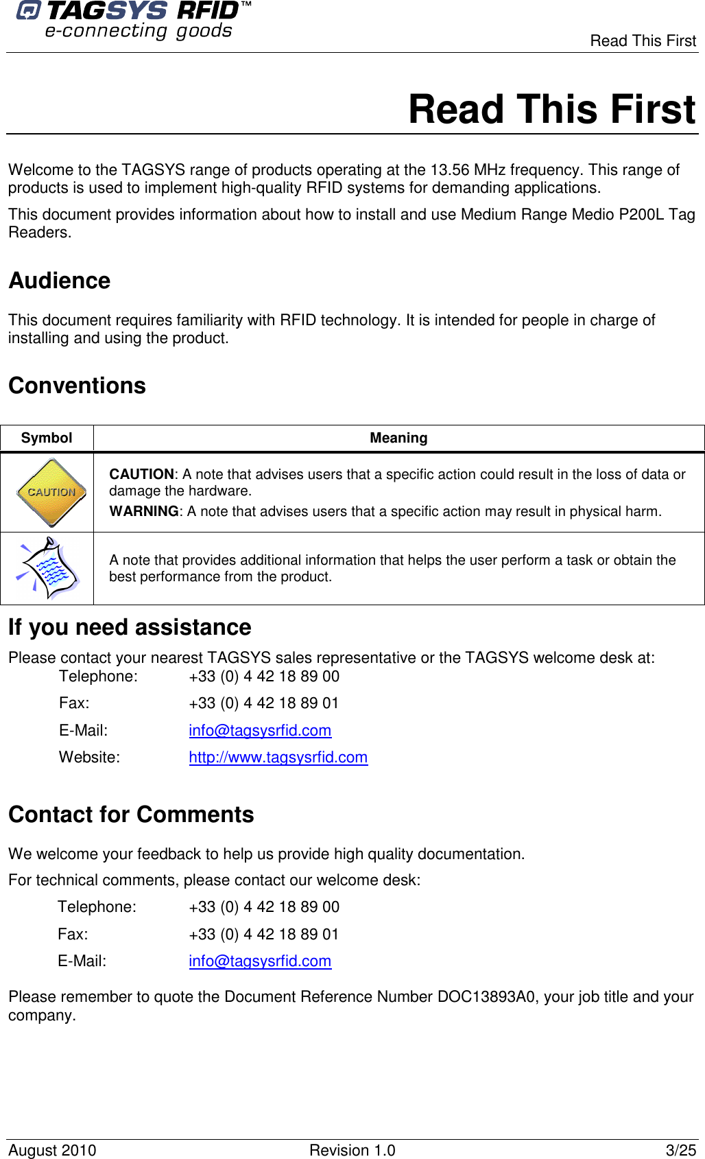  Read This First August 2010  Revision 1.0  3/25 Read This First Welcome to the TAGSYS range of products operating at the 13.56 MHz frequency. This range of products is used to implement high-quality RFID systems for demanding applications. This document provides information about how to install and use Medium Range Medio P200L Tag Readers.  Audience This document requires familiarity with RFID technology. It is intended for people in charge of installing and using the product. Conventions If you need assistance Please contact your nearest TAGSYS sales representative or the TAGSYS welcome desk at: Telephone:  +33 (0) 4 42 18 89 00  Fax:  +33 (0) 4 42 18 89 01 E-Mail:  info@tagsysrfid.com Website:  http://www.tagsysrfid.com Contact for Comments We welcome your feedback to help us provide high quality documentation.  For technical comments, please contact our welcome desk: Telephone:  +33 (0) 4 42 18 89 00 Fax:  +33 (0) 4 42 18 89 01 E-Mail:  info@tagsysrfid.com Please remember to quote the Document Reference Number DOC13893A0, your job title and your company. Symbol  Meaning  CAUTION: A note that advises users that a specific action could result in the loss of data or damage the hardware. WARNING: A note that advises users that a specific action may result in physical harm.   A note that provides additional information that helps the user perform a task or obtain the best performance from the product. 