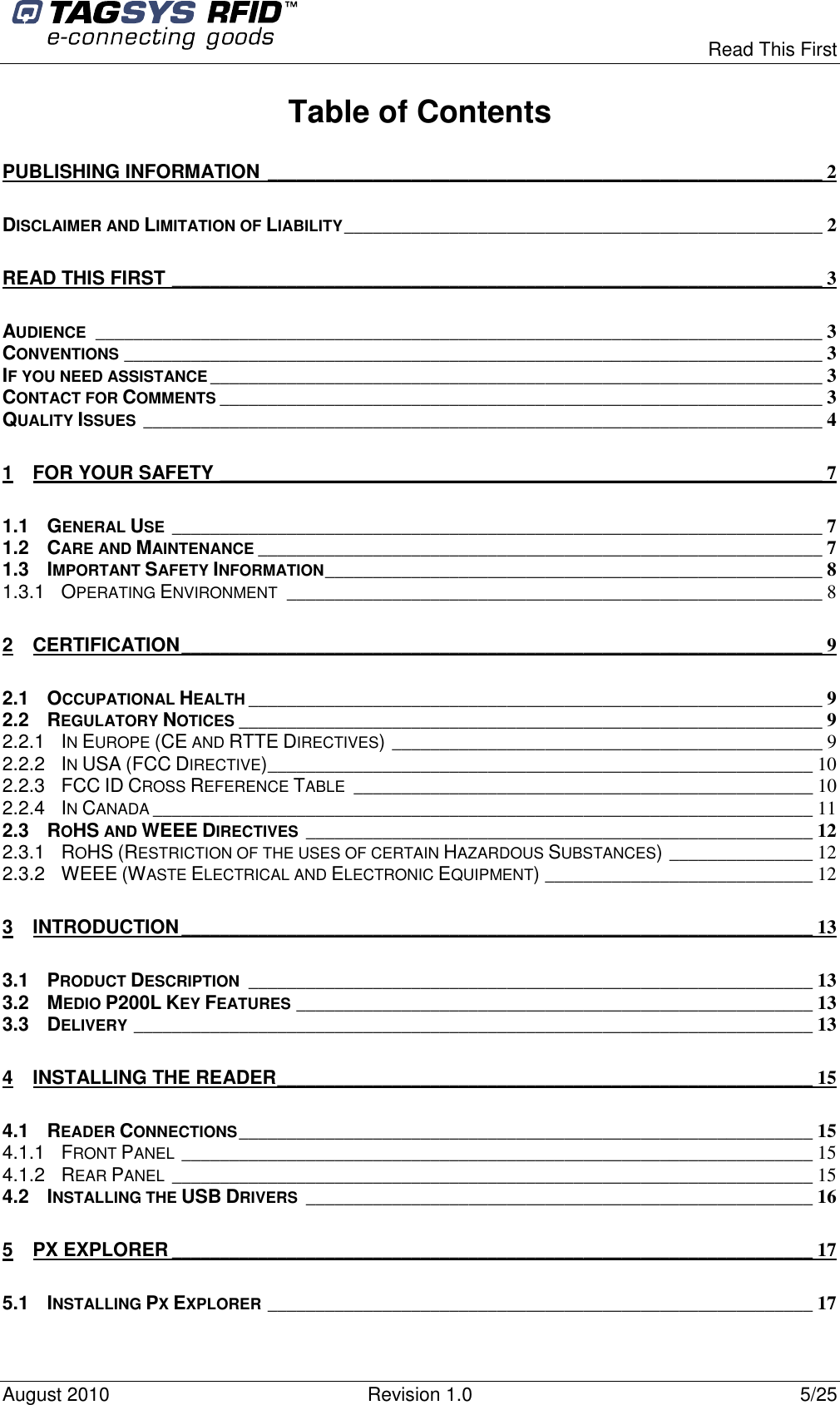  Read This First August 2010  Revision 1.0  5/25 Table of Contents PUBLISHING INFORMATION __________________________________________________________ 2 DISCLAIMER AND LIMITATION OF LIABILITY__________________________________________________ 2 READ THIS FIRST ____________________________________________________________________ 3 AUDIENCE____________________________________________________________________________ 3 CONVENTIONS_________________________________________________________________________ 3 IF YOU NEED ASSISTANCE________________________________________________________________ 3 CONTACT FOR COMMENTS_______________________________________________________________ 3 QUALITY ISSUES_______________________________________________________________________ 4 1 FOR YOUR SAFETY _______________________________________________________________ 7 1.1 GENERAL USE____________________________________________________________________ 7 1.2 CARE AND MAINTENANCE___________________________________________________________ 7 1.3 IMPORTANT SAFETY INFORMATION____________________________________________________ 8 1.3.1 OPERATING ENVIRONMENT________________________________________________________ 8 2 CERTIFICATION___________________________________________________________________ 9 2.1 OCCUPATIONAL HEALTH____________________________________________________________ 9 2.2 REGULATORY NOTICES_____________________________________________________________ 9 2.2.1 IN EUROPE (CE AND RTTE DIRECTIVES)_____________________________________________ 9 2.2.2 IN USA (FCC DIRECTIVE)_________________________________________________________ 10 2.2.3 FCC ID CROSS REFERENCE TABLE________________________________________________ 10 2.2.4 IN CANADA_____________________________________________________________________ 11 2.3 ROHS AND WEEE DIRECTIVES_____________________________________________________ 12 2.3.1 ROHS (RESTRICTION OF THE USES OF CERTAIN HAZARDOUS SUBSTANCES)_______________ 12 2.3.2 WEEE (WASTE ELECTRICAL AND ELECTRONIC EQUIPMENT)____________________________ 12 3 INTRODUCTION__________________________________________________________________ 13 3.1 PRODUCT DESCRIPTION___________________________________________________________ 13 3.2 MEDIO P200L KEY FEATURES______________________________________________________ 13 3.3 DELIVERY_______________________________________________________________________ 13 4 INSTALLING THE READER________________________________________________________ 15 4.1 READER CONNECTIONS____________________________________________________________ 15 4.1.1 FRONT PANEL__________________________________________________________________ 15 4.1.2 REAR PANEL___________________________________________________________________ 15 4.2 INSTALLING THE USB DRIVERS_____________________________________________________ 16 5 PX EXPLORER ___________________________________________________________________ 17 5.1 INSTALLING PX EXPLORER_________________________________________________________ 17 