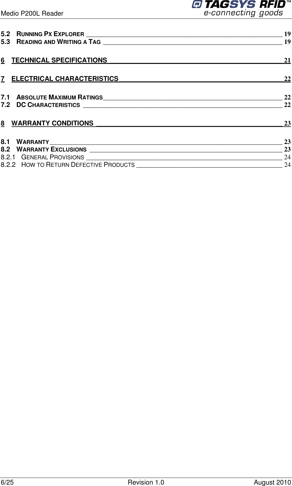  Medio P200L Reader     6/25  Revision 1.0  August 2010   5.2 RUNNING PX EXPLORER___________________________________________________________ 19 5.3 READING AND WRITING A TAG______________________________________________________ 19 6 TECHNICAL SPECIFICATIONS ____________________________________________________ 21 7 ELECTRICAL CHARACTERISTICS _________________________________________________ 22 7.1 ABSOLUTE MAXIMUM RATINGS______________________________________________________ 22 7.2 DC CHARACTERISTICS____________________________________________________________ 22 8 WARRANTY CONDITIONS ________________________________________________________ 23 8.1 WARRANTY______________________________________________________________________ 23 8.2 WARRANTY EXCLUSIONS__________________________________________________________ 23 8.2.1 GENERAL PROVISIONS___________________________________________________________ 24 8.2.2 HOW TO RETURN DEFECTIVE PRODUCTS____________________________________________ 24  