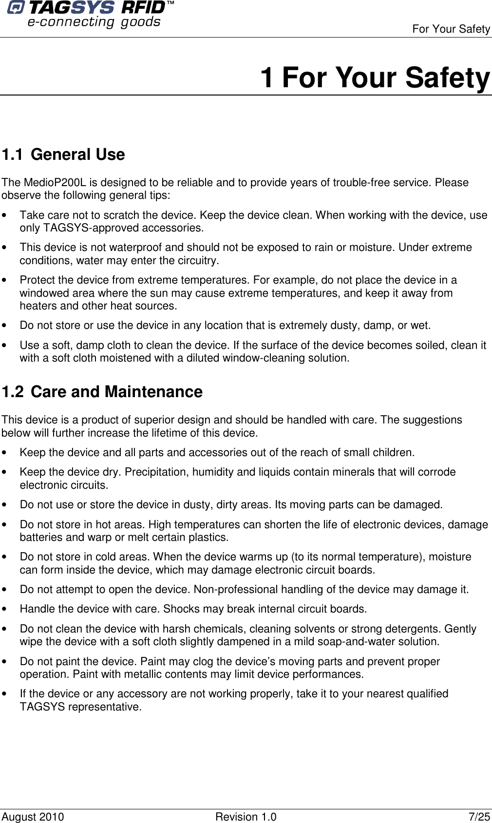  For Your Safety August 2010  Revision 1.0  7/25 1 For Your Safety  1.1 General Use The MedioP200L is designed to be reliable and to provide years of trouble-free service. Please observe the following general tips: •  Take care not to scratch the device. Keep the device clean. When working with the device, use only TAGSYS-approved accessories.  •  This device is not waterproof and should not be exposed to rain or moisture. Under extreme conditions, water may enter the circuitry.  •  Protect the device from extreme temperatures. For example, do not place the device in a windowed area where the sun may cause extreme temperatures, and keep it away from heaters and other heat sources. •  Do not store or use the device in any location that is extremely dusty, damp, or wet.  •  Use a soft, damp cloth to clean the device. If the surface of the device becomes soiled, clean it with a soft cloth moistened with a diluted window-cleaning solution. 1.2 Care and Maintenance This device is a product of superior design and should be handled with care. The suggestions below will further increase the lifetime of this device.  •  Keep the device and all parts and accessories out of the reach of small children. •  Keep the device dry. Precipitation, humidity and liquids contain minerals that will corrode electronic circuits. •  Do not use or store the device in dusty, dirty areas. Its moving parts can be damaged. •  Do not store in hot areas. High temperatures can shorten the life of electronic devices, damage batteries and warp or melt certain plastics. •  Do not store in cold areas. When the device warms up (to its normal temperature), moisture can form inside the device, which may damage electronic circuit boards. •  Do not attempt to open the device. Non-professional handling of the device may damage it. •  Handle the device with care. Shocks may break internal circuit boards. •  Do not clean the device with harsh chemicals, cleaning solvents or strong detergents. Gently wipe the device with a soft cloth slightly dampened in a mild soap-and-water solution. •  Do not paint the device. Paint may clog the device’s moving parts and prevent proper operation. Paint with metallic contents may limit device performances. •  If the device or any accessory are not working properly, take it to your nearest qualified TAGSYS representative.  