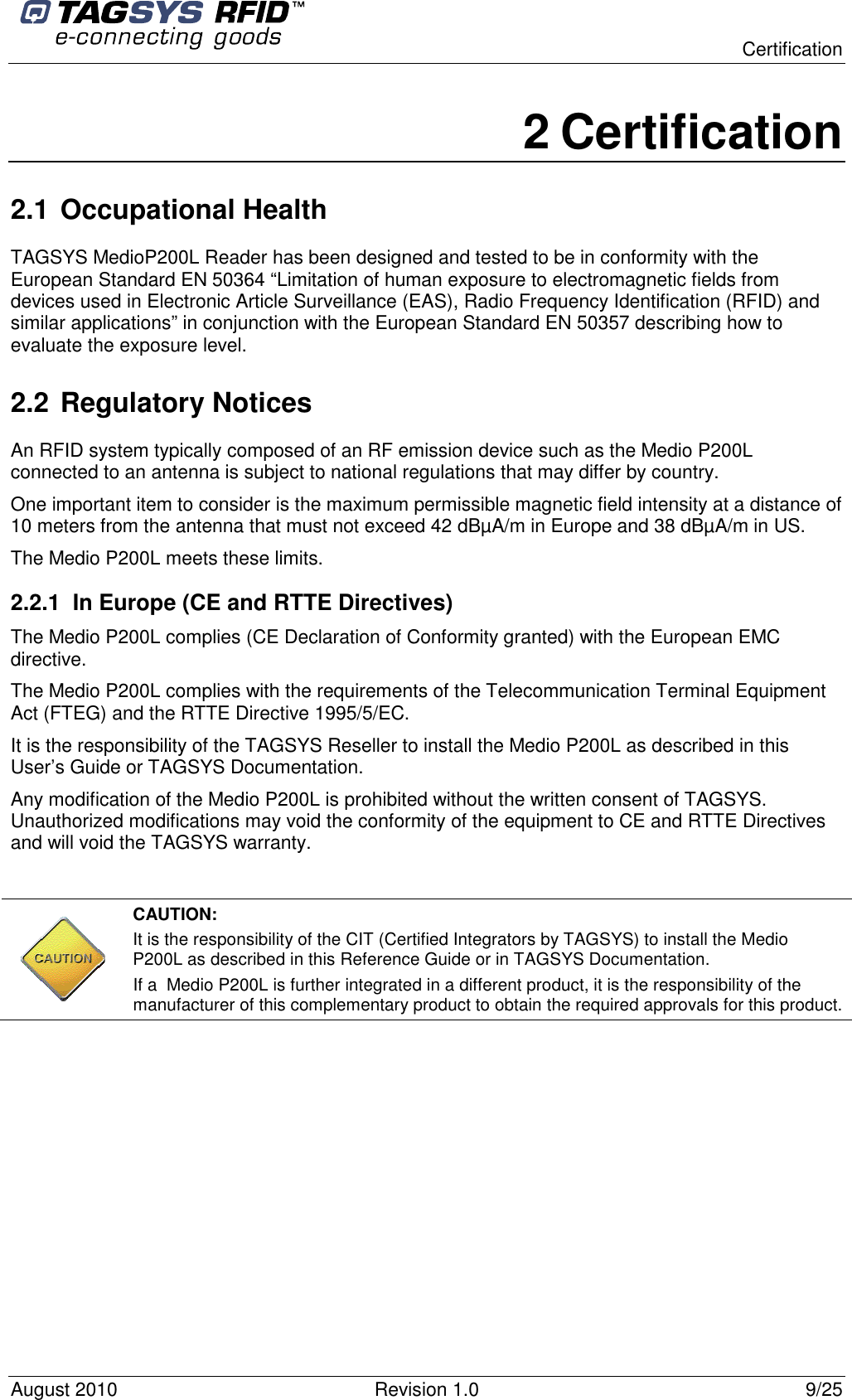  Certification August 2010  Revision 1.0  9/25 2 Certification 2.1 Occupational Health  TAGSYS MedioP200L Reader has been designed and tested to be in conformity with the European Standard EN 50364 “Limitation of human exposure to electromagnetic fields from devices used in Electronic Article Surveillance (EAS), Radio Frequency Identification (RFID) and similar applications” in conjunction with the European Standard EN 50357 describing how to evaluate the exposure level. 2.2 Regulatory Notices An RFID system typically composed of an RF emission device such as the Medio P200L connected to an antenna is subject to national regulations that may differ by country. One important item to consider is the maximum permissible magnetic field intensity at a distance of 10 meters from the antenna that must not exceed 42 dBµA/m in Europe and 38 dBµA/m in US. The Medio P200L meets these limits.  2.2.1  In Europe (CE and RTTE Directives)  The Medio P200L complies (CE Declaration of Conformity granted) with the European EMC directive. The Medio P200L complies with the requirements of the Telecommunication Terminal Equipment Act (FTEG) and the RTTE Directive 1995/5/EC. It is the responsibility of the TAGSYS Reseller to install the Medio P200L as described in this User’s Guide or TAGSYS Documentation. Any modification of the Medio P200L is prohibited without the written consent of TAGSYS. Unauthorized modifications may void the conformity of the equipment to CE and RTTE Directives and will void the TAGSYS warranty.   CAUTION:  It is the responsibility of the CIT (Certified Integrators by TAGSYS) to install the Medio P200L as described in this Reference Guide or in TAGSYS Documentation. If a  Medio P200L is further integrated in a different product, it is the responsibility of the manufacturer of this complementary product to obtain the required approvals for this product. 