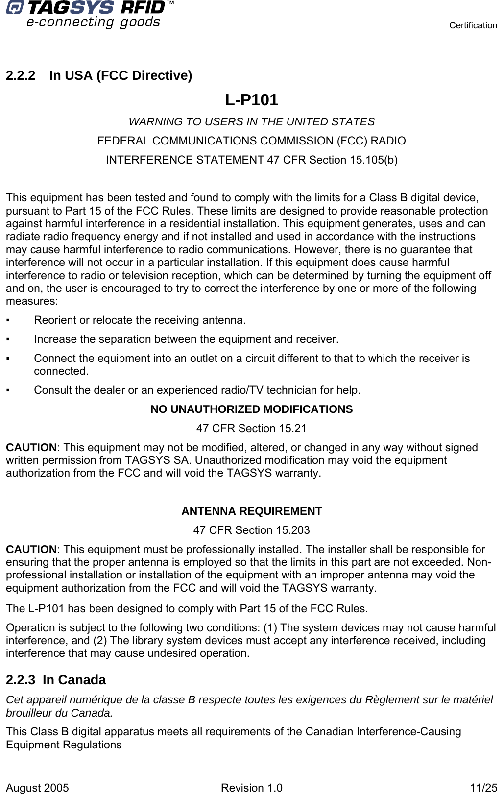    Certification    2.2.2  In USA (FCC Directive) L-P101 WARNING TO USERS IN THE UNITED STATES FEDERAL COMMUNICATIONS COMMISSION (FCC) RADIO INTERFERENCE STATEMENT 47 CFR Section 15.105(b)  This equipment has been tested and found to comply with the limits for a Class B digital device, pursuant to Part 15 of the FCC Rules. These limits are designed to provide reasonable protection against harmful interference in a residential installation. This equipment generates, uses and can radiate radio frequency energy and if not installed and used in accordance with the instructions may cause harmful interference to radio communications. However, there is no guarantee that interference will not occur in a particular installation. If this equipment does cause harmful interference to radio or television reception, which can be determined by turning the equipment off and on, the user is encouraged to try to correct the interference by one or more of the following measures:  ▪   Reorient or relocate the receiving antenna. ▪   Increase the separation between the equipment and receiver. ▪   Connect the equipment into an outlet on a circuit different to that to which the receiver is connected. ▪   Consult the dealer or an experienced radio/TV technician for help. NO UNAUTHORIZED MODIFICATIONS 47 CFR Section 15.21 CAUTION: This equipment may not be modified, altered, or changed in any way without signed written permission from TAGSYS SA. Unauthorized modification may void the equipment authorization from the FCC and will void the TAGSYS warranty.  ANTENNA REQUIREMENT 47 CFR Section 15.203 CAUTION: This equipment must be professionally installed. The installer shall be responsible for ensuring that the proper antenna is employed so that the limits in this part are not exceeded. Non-professional installation or installation of the equipment with an improper antenna may void the equipment authorization from the FCC and will void the TAGSYS warranty. The L-P101 has been designed to comply with Part 15 of the FCC Rules. Operation is subject to the following two conditions: (1) The system devices may not cause harmful interference, and (2) The library system devices must accept any interference received, including interference that may cause undesired operation. 2.2.3 In Canada Cet appareil numérique de la classe B respecte toutes les exigences du Règlement sur le matériel brouilleur du Canada. This Class B digital apparatus meets all requirements of the Canadian Interference-Causing Equipment Regulations August 2005  Revision 1.0  11/25   