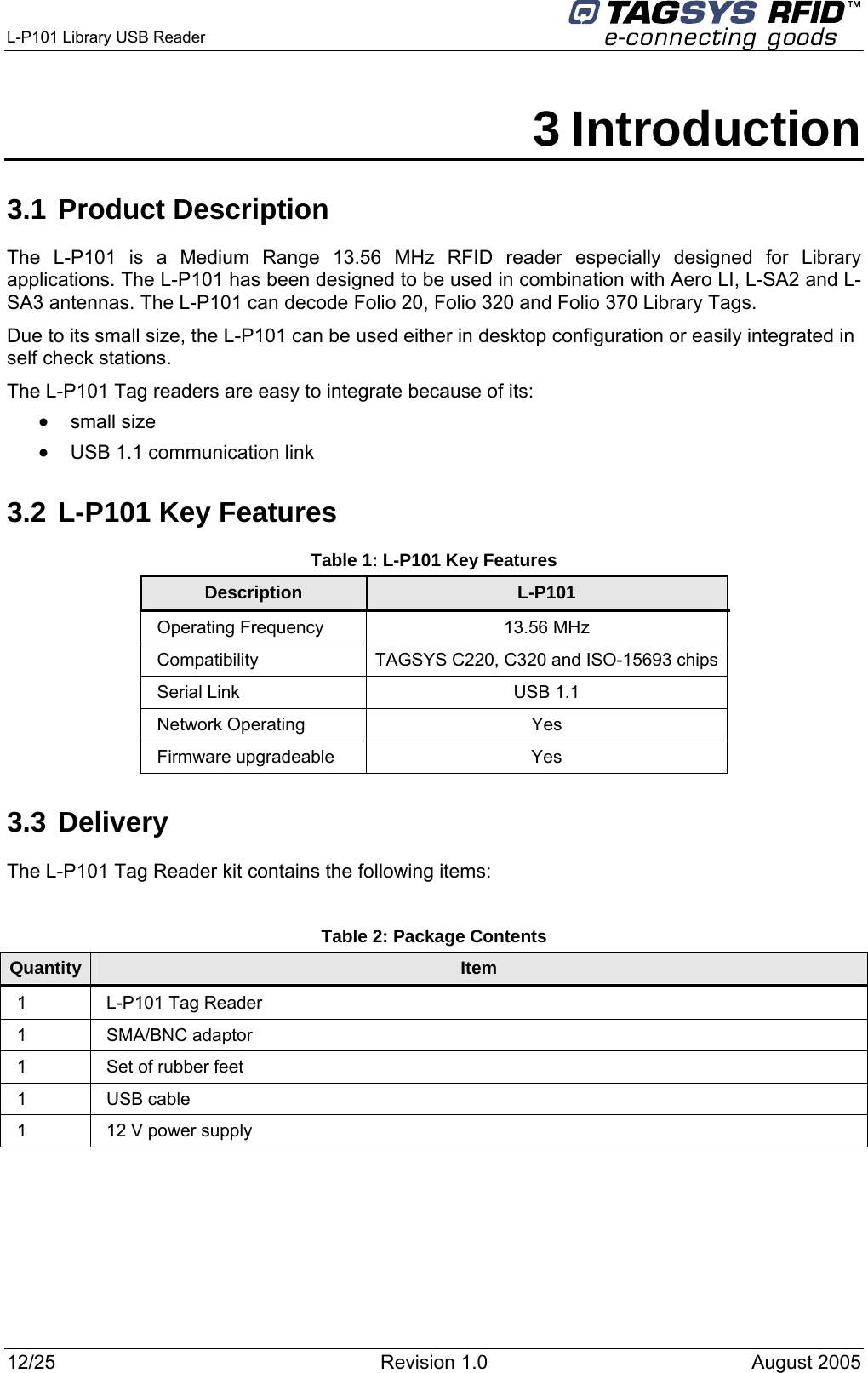  L-P101 Library USB Reader      3 Introduction 3.1 Product Description The L-P101 is a Medium Range 13.56 MHz RFID reader especially designed for Library applications. The L-P101 has been designed to be used in combination with Aero LI, L-SA2 and L-SA3 antennas. The L-P101 can decode Folio 20, Folio 320 and Folio 370 Library Tags. Due to its small size, the L-P101 can be used either in desktop configuration or easily integrated in self check stations. The L-P101 Tag readers are easy to integrate because of its: •  small size •  USB 1.1 communication link 3.2 L-P101 Key Features Table 1: L-P101 Key Features Description  L-P101 Operating Frequency  13.56 MHz Compatibility TAGSYS C220, C320 and ISO-15693 chips Serial Link  USB 1.1 Network Operating  Yes Firmware upgradeable  Yes 3.3 Delivery The L-P101 Tag Reader kit contains the following items:  Table 2: Package Contents Quantity  Item 1 L-P101 Tag Reader 1 SMA/BNC adaptor 1  Set of rubber feet 1 USB cable 1  12 V power supply 12/25  Revision 1.0  August 2005   