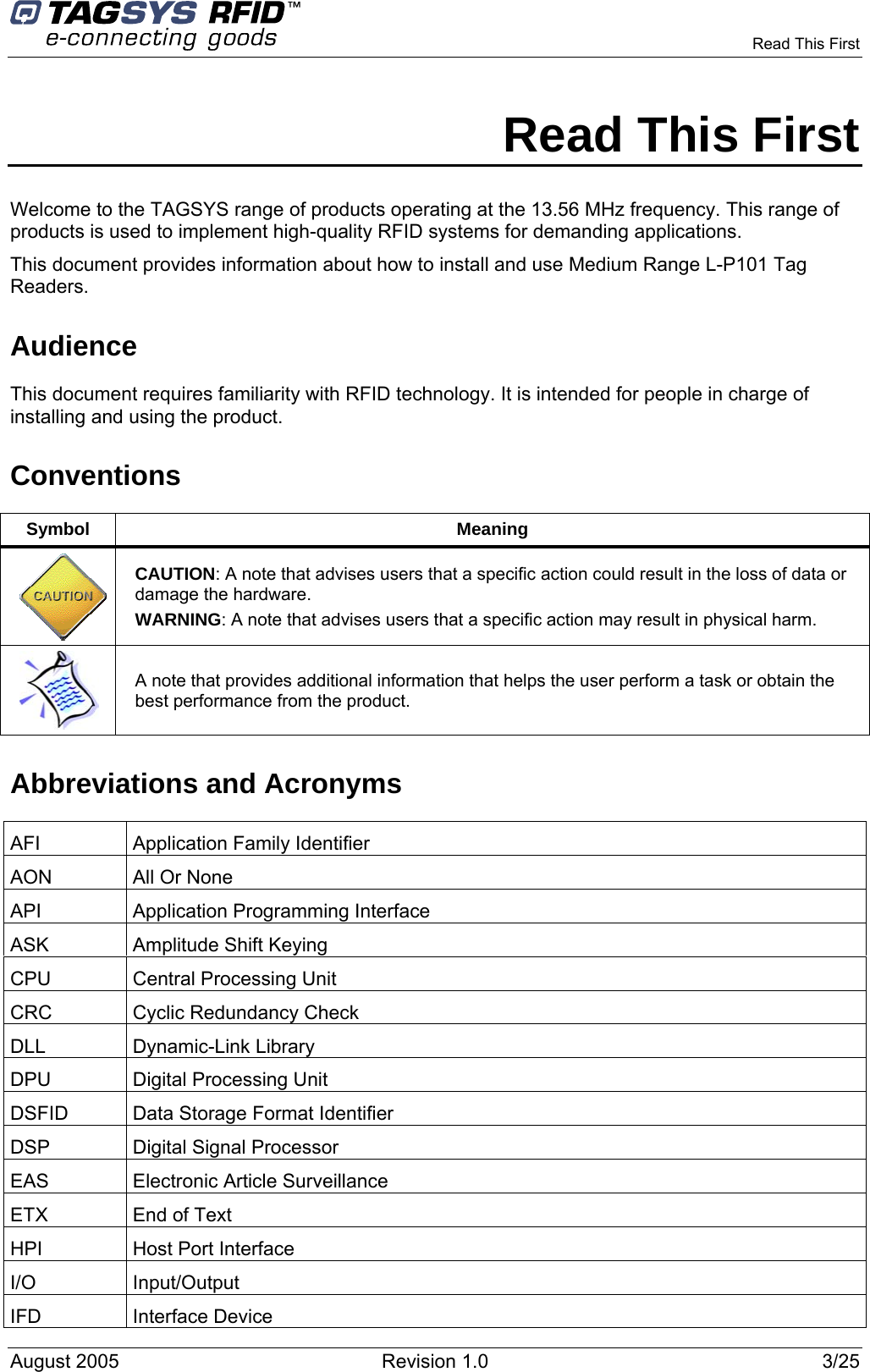      Read This First    Read This First Welcome to the TAGSYS range of products operating at the 13.56 MHz frequency. This range of products is used to implement high-quality RFID systems for demanding applications. This document provides information about how to install and use Medium Range L-P101 Tag Readers.  Audience This document requires familiarity with RFID technology. It is intended for people in charge of installing and using the product. Conventions Symbol Meaning  CAUTION: A note that advises users that a specific action could result in the loss of data or damage the hardware. WARNING: A note that advises users that a specific action may result in physical harm.   A note that provides additional information that helps the user perform a task or obtain the best performance from the product. Abbreviations and Acronyms AFI Application Family Identifier AON  All Or None API Application Programming Interface ASK  Amplitude Shift Keying CPU  Central Processing Unit CRC  Cyclic Redundancy Check DLL Dynamic-Link Library DPU  Digital Processing Unit DSFID  Data Storage Format Identifier DSP  Digital Signal Processor EAS  Electronic Article Surveillance ETX  End of Text HPI  Host Port Interface I/O Input/Output IFD Interface Device August 2005  Revision 1.0  3/25   