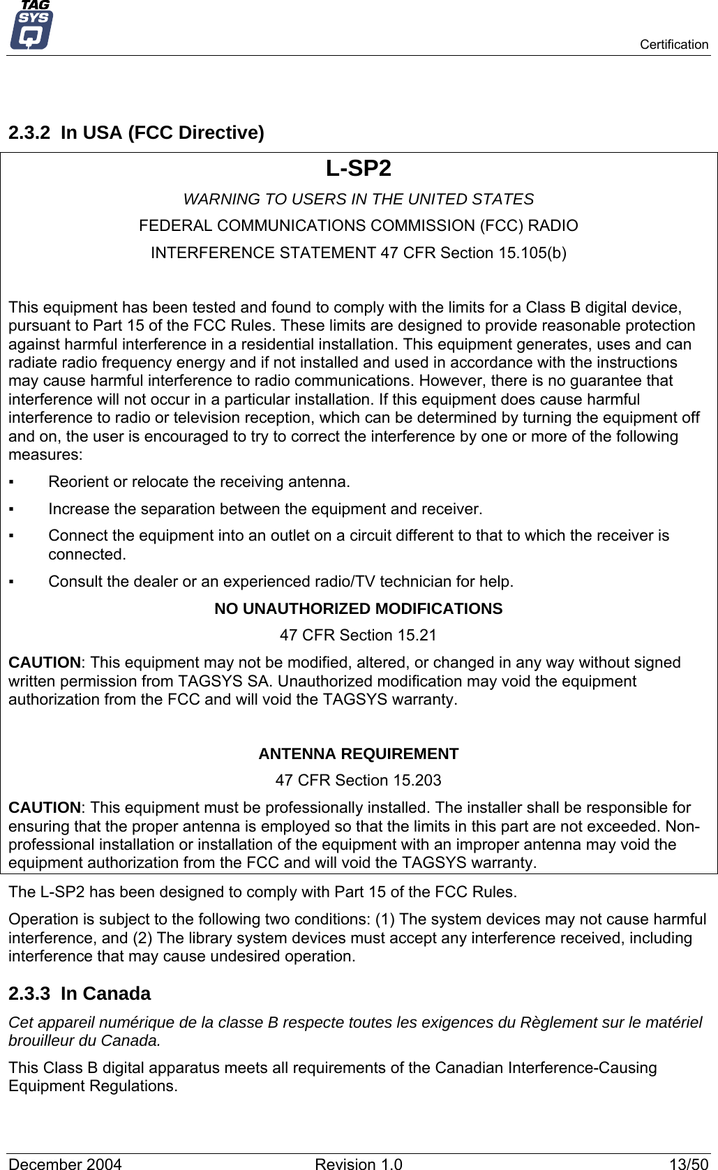   Certification  2.3.2  In USA (FCC Directive) L-SP2 WARNING TO USERS IN THE UNITED STATES FEDERAL COMMUNICATIONS COMMISSION (FCC) RADIO INTERFERENCE STATEMENT 47 CFR Section 15.105(b)  This equipment has been tested and found to comply with the limits for a Class B digital device, pursuant to Part 15 of the FCC Rules. These limits are designed to provide reasonable protection against harmful interference in a residential installation. This equipment generates, uses and can radiate radio frequency energy and if not installed and used in accordance with the instructions may cause harmful interference to radio communications. However, there is no guarantee that interference will not occur in a particular installation. If this equipment does cause harmful interference to radio or television reception, which can be determined by turning the equipment off and on, the user is encouraged to try to correct the interference by one or more of the following measures:  ▪   Reorient or relocate the receiving antenna. ▪   Increase the separation between the equipment and receiver. ▪   Connect the equipment into an outlet on a circuit different to that to which the receiver is connected. ▪   Consult the dealer or an experienced radio/TV technician for help. NO UNAUTHORIZED MODIFICATIONS 47 CFR Section 15.21 CAUTION: This equipment may not be modified, altered, or changed in any way without signed written permission from TAGSYS SA. Unauthorized modification may void the equipment authorization from the FCC and will void the TAGSYS warranty.  ANTENNA REQUIREMENT 47 CFR Section 15.203 CAUTION: This equipment must be professionally installed. The installer shall be responsible for ensuring that the proper antenna is employed so that the limits in this part are not exceeded. Non-professional installation or installation of the equipment with an improper antenna may void the equipment authorization from the FCC and will void the TAGSYS warranty. The L-SP2 has been designed to comply with Part 15 of the FCC Rules. Operation is subject to the following two conditions: (1) The system devices may not cause harmful interference, and (2) The library system devices must accept any interference received, including interference that may cause undesired operation. 2.3.3 In Canada Cet appareil numérique de la classe B respecte toutes les exigences du Règlement sur le matériel brouilleur du Canada. This Class B digital apparatus meets all requirements of the Canadian Interference-Causing Equipment Regulations. December 2004  Revision 1.0  13/50 
