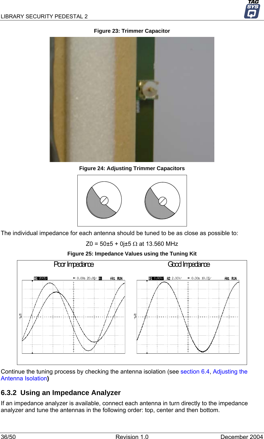 LIBRARY SECURITY PEDESTAL 2   Figure 23: Trimmer Capacitor  Figure 24: Adjusting Trimmer Capacitors  The individual impedance for each antenna should be tuned to be as close as possible to: Z0 = 50±5 + 0j±5 Ω at 13.560 MHz Figure 25: Impedance Values using the Tuning Kit Poor Impedance Good Impedance Continue the tuning process by checking the antenna isolation (see section 6.4, Adjusting the Antenna Isolation) 6.3.2  Using an Impedance Analyzer If an impedance analyzer is available, connect each antenna in turn directly to the impedance analyzer and tune the antennas in the following order: top, center and then bottom. 36/50  Revision 1.0  December 2004 