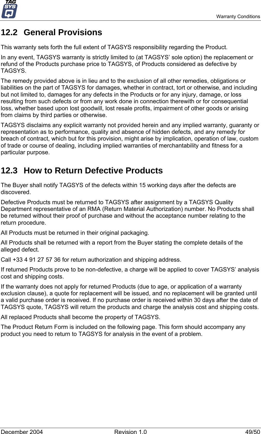   Warranty Conditions 12.2 General Provisions This warranty sets forth the full extent of TAGSYS responsibility regarding the Product. In any event, TAGSYS warranty is strictly limited to (at TAGSYS’ sole option) the replacement or refund of the Products purchase price to TAGSYS, of Products considered as defective by TAGSYS. The remedy provided above is in lieu and to the exclusion of all other remedies, obligations or liabilities on the part of TAGSYS for damages, whether in contract, tort or otherwise, and including but not limited to, damages for any defects in the Products or for any injury, damage, or loss resulting from such defects or from any work done in connection therewith or for consequential loss, whether based upon lost goodwill, lost resale profits, impairment of other goods or arising from claims by third parties or otherwise. TAGSYS disclaims any explicit warranty not provided herein and any implied warranty, guaranty or representation as to performance, quality and absence of hidden defects, and any remedy for breach of contract, which but for this provision, might arise by implication, operation of law, custom of trade or course of dealing, including implied warranties of merchantability and fitness for a particular purpose. 12.3  How to Return Defective Products The Buyer shall notify TAGSYS of the defects within 15 working days after the defects are discovered. Defective Products must be returned to TAGSYS after assignment by a TAGSYS Quality Department representative of an RMA (Return Material Authorization) number. No Products shall be returned without their proof of purchase and without the acceptance number relating to the return procedure. All Products must be returned in their original packaging. All Products shall be returned with a report from the Buyer stating the complete details of the alleged defect. Call +33 4 91 27 57 36 for return authorization and shipping address. If returned Products prove to be non-defective, a charge will be applied to cover TAGSYS’ analysis cost and shipping costs. If the warranty does not apply for returned Products (due to age, or application of a warranty exclusion clause), a quote for replacement will be issued, and no replacement will be granted until a valid purchase order is received. If no purchase order is received within 30 days after the date of TAGSYS quote, TAGSYS will return the products and charge the analysis cost and shipping costs. All replaced Products shall become the property of TAGSYS. The Product Return Form is included on the following page. This form should accompany any product you need to return to TAGSYS for analysis in the event of a problem. December 2004  Revision 1.0  49/50 