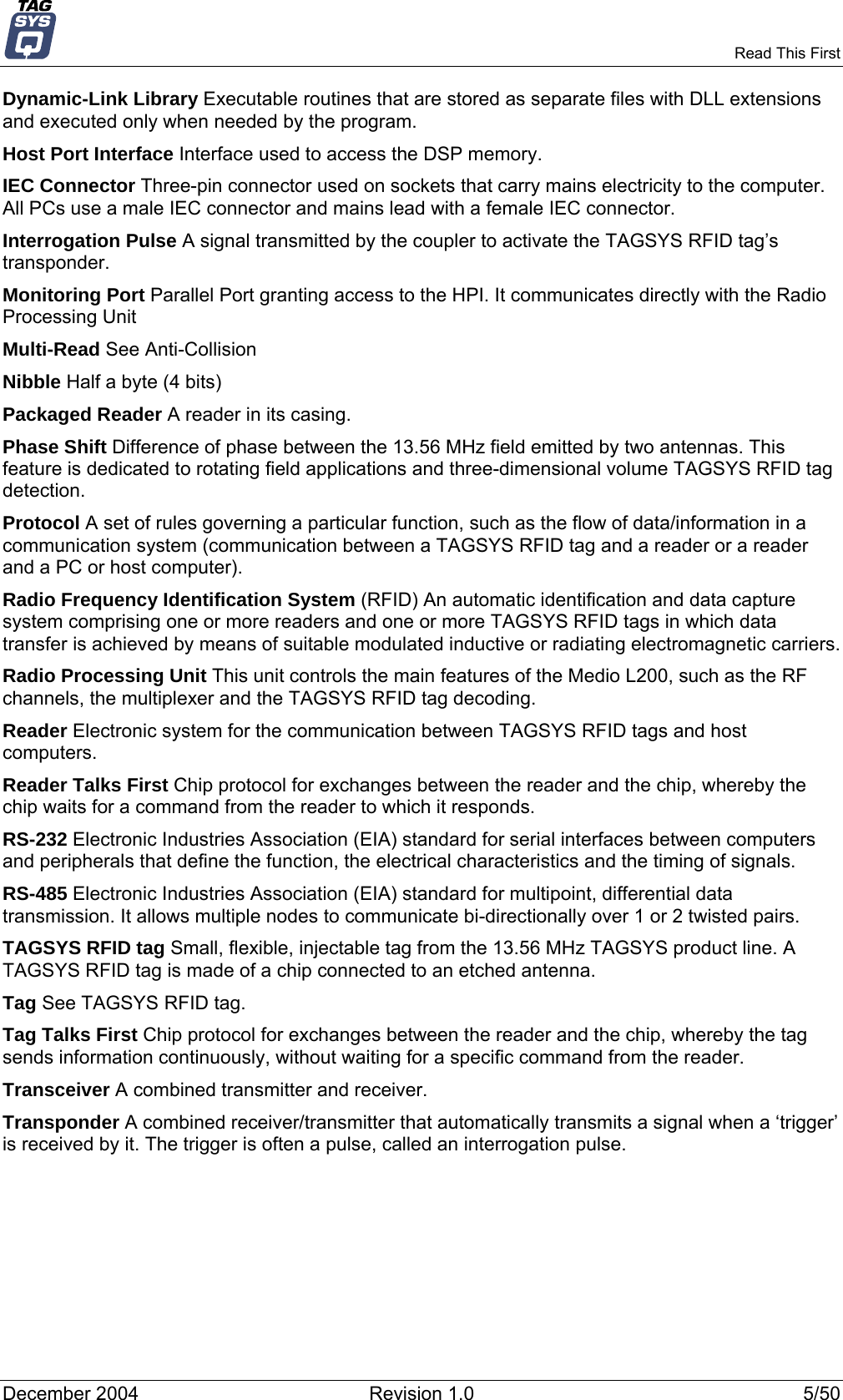     Read This First Dynamic-Link Library Executable routines that are stored as separate files with DLL extensions and executed only when needed by the program. Host Port Interface Interface used to access the DSP memory. IEC Connector Three-pin connector used on sockets that carry mains electricity to the computer. All PCs use a male IEC connector and mains lead with a female IEC connector. Interrogation Pulse A signal transmitted by the coupler to activate the TAGSYS RFID tag’s transponder. Monitoring Port Parallel Port granting access to the HPI. It communicates directly with the Radio Processing Unit Multi-Read See Anti-Collision Nibble Half a byte (4 bits) Packaged Reader A reader in its casing. Phase Shift Difference of phase between the 13.56 MHz field emitted by two antennas. This feature is dedicated to rotating field applications and three-dimensional volume TAGSYS RFID tag detection. Protocol A set of rules governing a particular function, such as the flow of data/information in a communication system (communication between a TAGSYS RFID tag and a reader or a reader and a PC or host computer). Radio Frequency Identification System (RFID) An automatic identification and data capture system comprising one or more readers and one or more TAGSYS RFID tags in which data transfer is achieved by means of suitable modulated inductive or radiating electromagnetic carriers. Radio Processing Unit This unit controls the main features of the Medio L200, such as the RF channels, the multiplexer and the TAGSYS RFID tag decoding. Reader Electronic system for the communication between TAGSYS RFID tags and host computers. Reader Talks First Chip protocol for exchanges between the reader and the chip, whereby the chip waits for a command from the reader to which it responds. RS-232 Electronic Industries Association (EIA) standard for serial interfaces between computers and peripherals that define the function, the electrical characteristics and the timing of signals. RS-485 Electronic Industries Association (EIA) standard for multipoint, differential data transmission. It allows multiple nodes to communicate bi-directionally over 1 or 2 twisted pairs. TAGSYS RFID tag Small, flexible, injectable tag from the 13.56 MHz TAGSYS product line. A TAGSYS RFID tag is made of a chip connected to an etched antenna. Tag See TAGSYS RFID tag. Tag Talks First Chip protocol for exchanges between the reader and the chip, whereby the tag sends information continuously, without waiting for a specific command from the reader. Transceiver A combined transmitter and receiver. Transponder A combined receiver/transmitter that automatically transmits a signal when a ‘trigger’ is received by it. The trigger is often a pulse, called an interrogation pulse. December 2004  Revision 1.0  5/50 