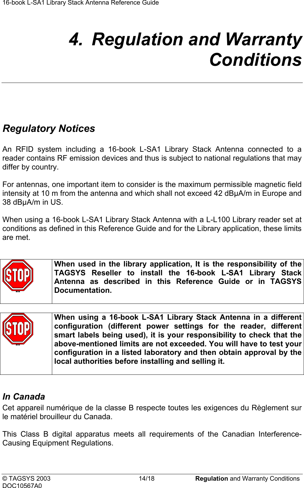 16-book L-SA1 Library Stack Antenna Reference Guide     4.  Regulation and Warranty Conditions   Regulatory Notices  An RFID system including a 16-book L-SA1 Library Stack Antenna connected to a reader contains RF emission devices and thus is subject to national regulations that may differ by country.  For antennas, one important item to consider is the maximum permissible magnetic field intensity at 10 m from the antenna and which shall not exceed 42 dBµA/m in Europe and 38 dBµA/m in US.  When using a 16-book L-SA1 Library Stack Antenna with a L-L100 Library reader set at conditions as defined in this Reference Guide and for the Library application, these limits are met.    When used in the library application, It is the responsibility of the TAGSYS Reseller to install the 16-book L-SA1 Library Stack Antenna as described in this Reference Guide or in TAGSYS Documentation.    When using a 16-book L-SA1 Library Stack Antenna in a different configuration (different power settings for the reader, different smart labels being used), it is your responsibility to check that the above-mentioned limits are not exceeded. You will have to test your configuration in a listed laboratory and then obtain approval by the local authorities before installing and selling it.   In Canada   Cet appareil numérique de la classe B respecte toutes les exigences du Règlement sur le matériel brouilleur du Canada.  This Class B digital apparatus meets all requirements of the Canadian Interference-Causing Equipment Regulations.  © TAGSYS 2003  14/18  Regulation and Warranty Conditions DOC10567A0 