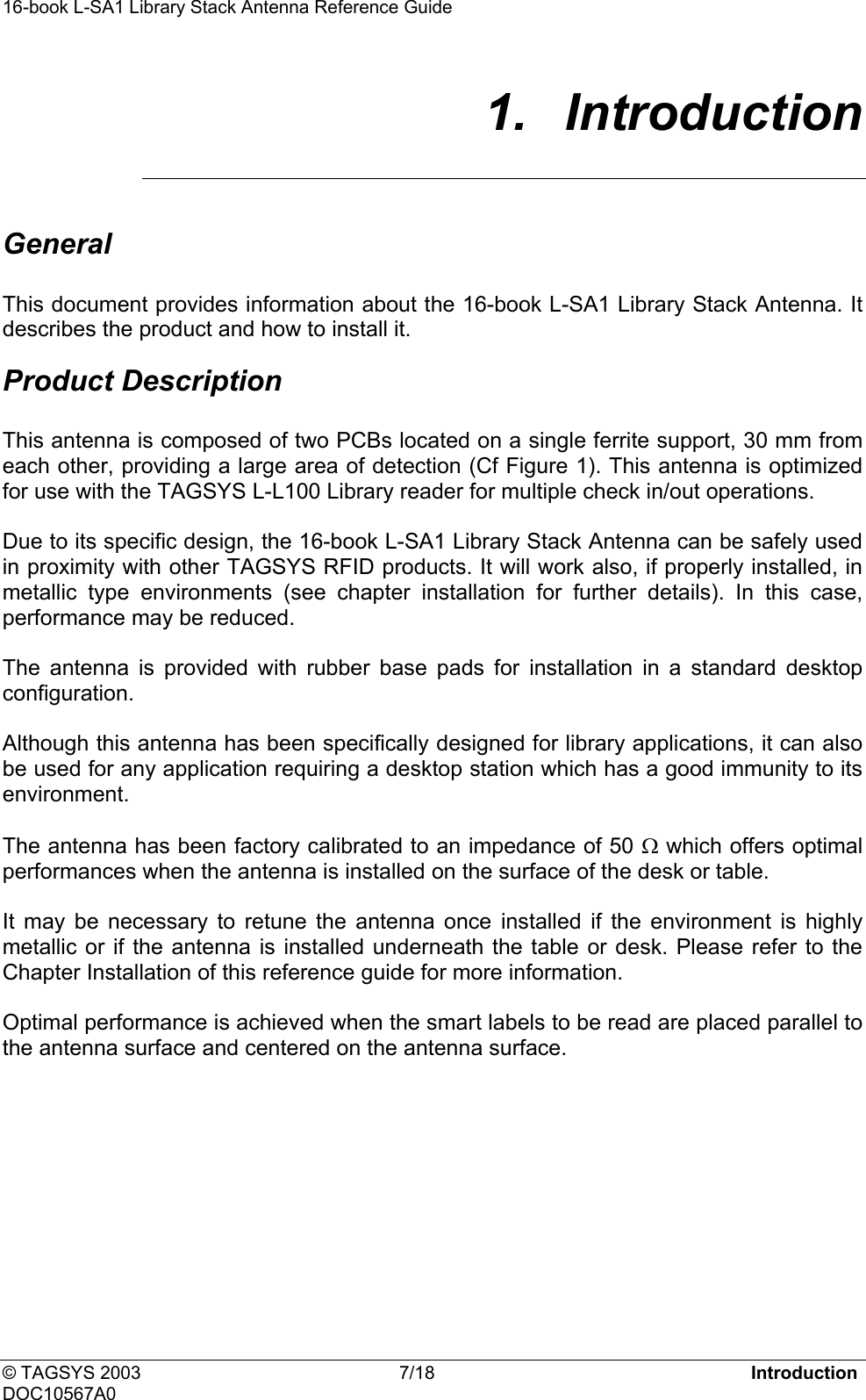 16-book L-SA1 Library Stack Antenna Reference Guide     1.  Introduction  General  This document provides information about the 16-book L-SA1 Library Stack Antenna. It describes the product and how to install it. Product Description  This antenna is composed of two PCBs located on a single ferrite support, 30 mm from each other, providing a large area of detection (Cf Figure 1). This antenna is optimized for use with the TAGSYS L-L100 Library reader for multiple check in/out operations.  Due to its specific design, the 16-book L-SA1 Library Stack Antenna can be safely used in proximity with other TAGSYS RFID products. It will work also, if properly installed, in metallic type environments (see chapter installation for further details). In this case, performance may be reduced.  The antenna is provided with rubber base pads for installation in a standard desktop configuration.  Although this antenna has been specifically designed for library applications, it can also be used for any application requiring a desktop station which has a good immunity to its environment.   The antenna has been factory calibrated to an impedance of 50 Ω which offers optimal performances when the antenna is installed on the surface of the desk or table.  It may be necessary to retune the antenna once installed if the environment is highly metallic or if the antenna is installed underneath the table or desk. Please refer to the Chapter Installation of this reference guide for more information.   Optimal performance is achieved when the smart labels to be read are placed parallel to the antenna surface and centered on the antenna surface.   © TAGSYS 2003  7/18  Introduction DOC10567A0 
